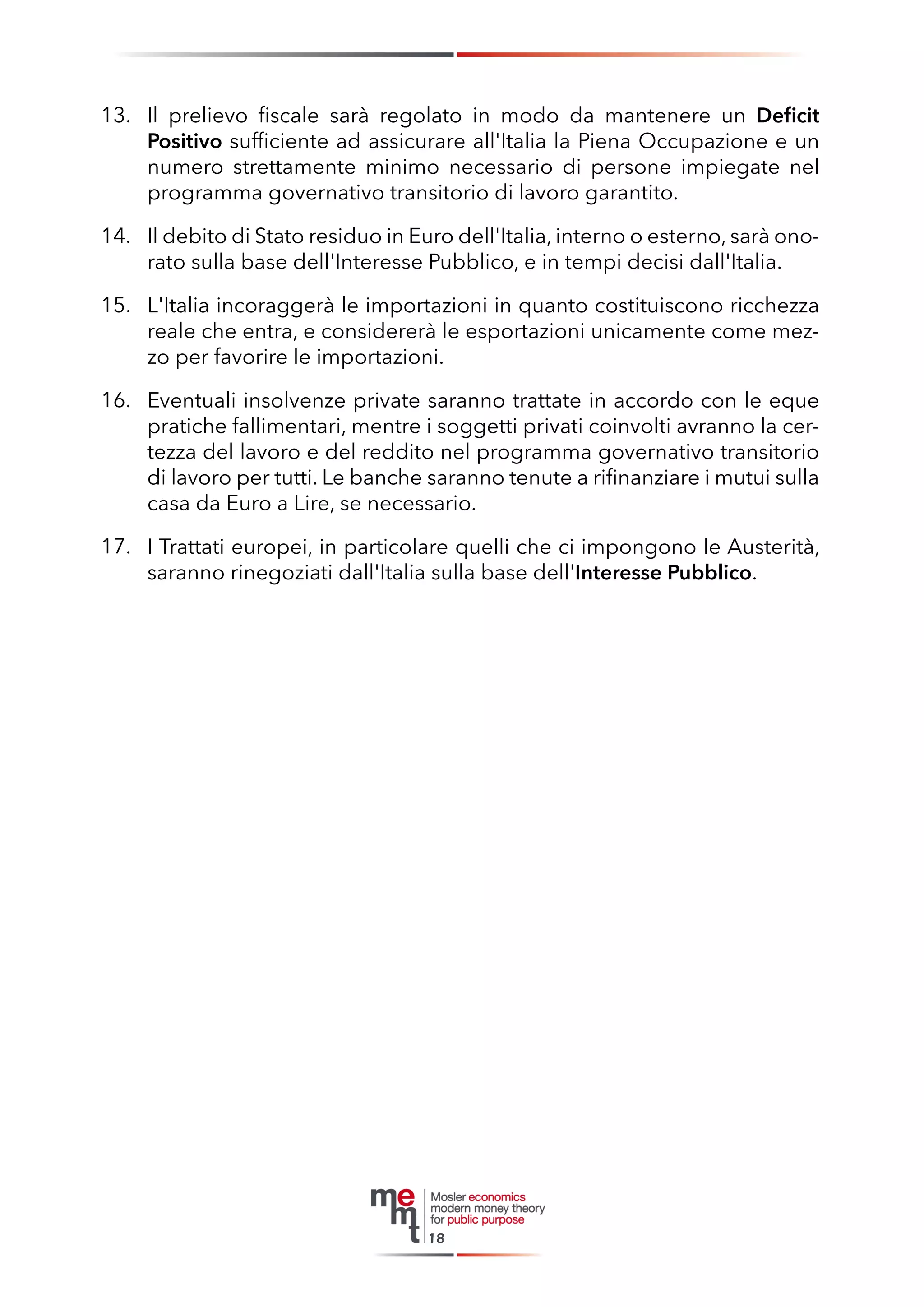 M. Il prelievo fiscale sarà regolato in modo da mantenere un Deficit 
Positivo sufficiente ad assicurare all'Italia la Piena Occupazione e un numero strettamente minimo necessario di persone impiegate nel programma governativo transitorio di lavoro garantito. 
N. Il debito di Stato residuo in Euro dell'Italia, interno o esterno, sarà onorato sulla base dell'Interesse Pubblico, e in tempi decisi dall'Italia. 
O. L'Italia incoraggerà le importazioni in quanto costituiscono ricchezza reale che entra, e considererà le esportazioni unicamente come mezzo per favorire le importazioni. 
P. Eventuali insolvenze private saranno trattate in accordo con le eque pratiche fallimentari, mentre i soggetti privati coinvolti avranno la certezza del lavoro e del reddito nel programma governativo transitorio di lavoro per tutti. Le banche saranno tenute a rifinanziare i mutui sulla casa da Euro a Lire, se necessario. 
Q. I Trattati europei, in particolare quelli che ci impongono le Austerità, saranno rinegoziati dall'Italia sulla base dell'Interesse Pubblico. 
18 
13. 
14. 
15. 
16. 
17.  