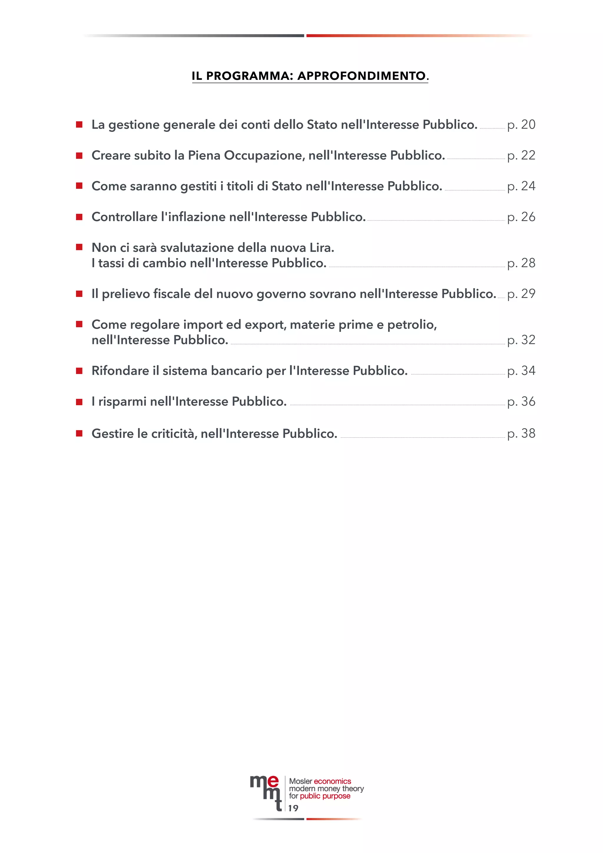 il programma: approfondimento. 
La gestione generale dei conti dello Stato nell'Interesse Pubblico. 
Creare subito la Piena Occupazione, nell'Interesse Pubblico. 
Come saranno gestiti i titoli di Stato nell'Interesse Pubblico. 
Controllare l'inflazione nell'Interesse Pubblico. 
Non ci sarà svalutazione della nuova Lira. 
I tassi di cambio nell'Interesse Pubblico. 
Il prelievo fiscale del nuovo governo sovrano nell'Interesse Pubblico. 
Come regolare import ed export, materie prime e petrolio, 
nell'Interesse Pubblico. 
Rifondare il sistema bancario per l'Interesse Pubblico. 
I risparmi nell'Interesse Pubblico. 
Gestire le criticità, nell'Interesse Pubblico. 
19 
p. 20 
p. 22 
p. 24 
p. 26 
p. 28 
p. 29 
p. 32 
p. 34 
p. 36 
p. 38  