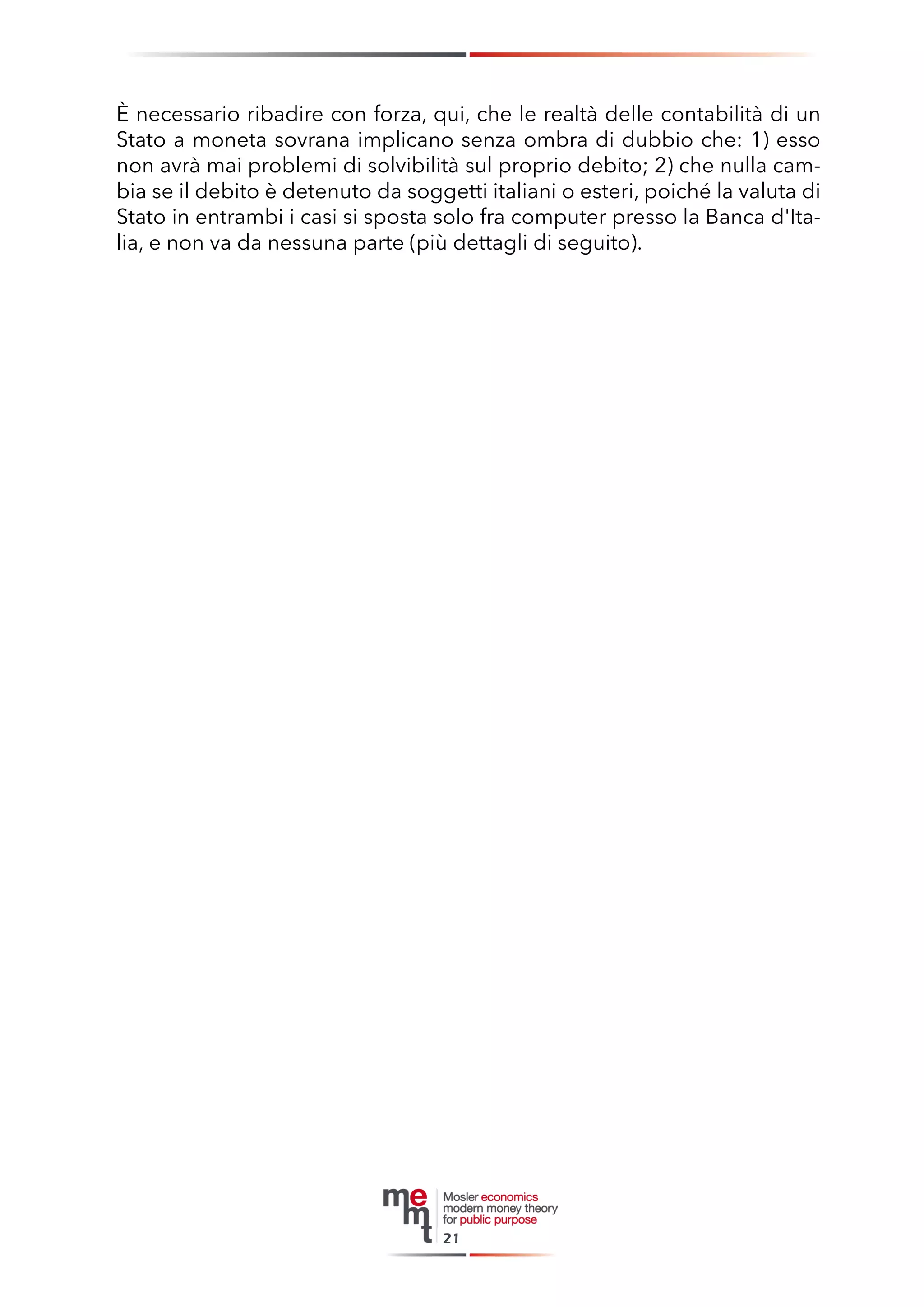 È necessario ribadire con forza, qui, che le realtà delle contabilità di un Stato a moneta sovrana implicano senza ombra di dubbio che: 1) esso non avrà mai problemi di solvibilità sul proprio debito; 2) che nulla cambia se il debito è detenuto da soggetti italiani o esteri, poiché la valuta di Stato in entrambi i casi si sposta solo fra computer presso la Banca d'Italia, e non va da nessuna parte (più dettagli di seguito). 
21  