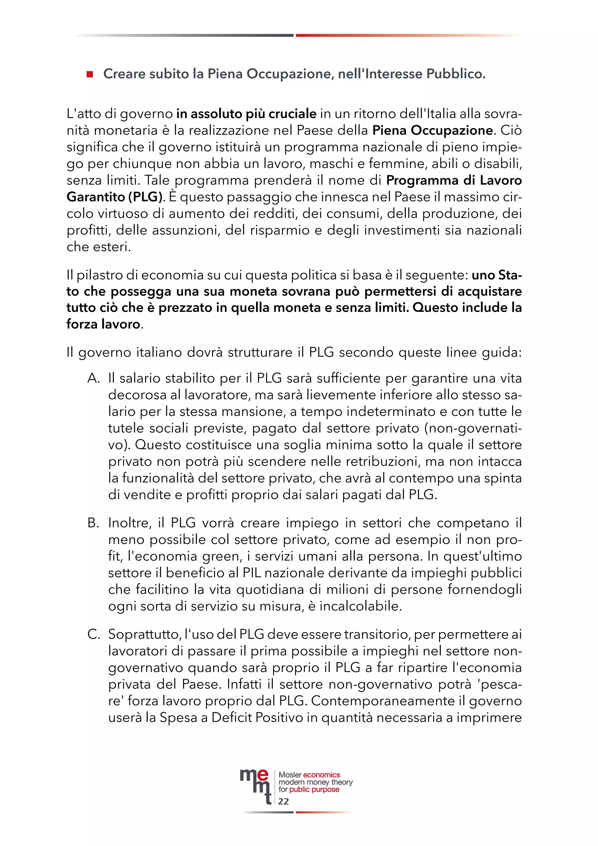 Creare subito la Piena Occupazione, nell'Interesse Pubblico. 
L'atto di governo in assoluto più cruciale in un ritorno dell'Italia alla sovranità monetaria è la realizzazione nel Paese della Piena Occupazione. Ciò significa che il governo istituirà un programma nazionale di pieno impiego per chiunque non abbia un lavoro, maschi e femmine, abili o disabili, senza limiti. Tale programma prenderà il nome di Programma di Lavoro Garantito (PLG). È questo passaggio che innesca nel Paese il massimo circolo virtuoso di aumento dei redditi, dei consumi, della produzione, dei profitti, delle assunzioni, del risparmio e degli investimenti sia nazionali che esteri. 
Il pilastro di economia su cui questa politica si basa è il seguente: uno Stato che possegga una sua moneta sovrana può permettersi di acquistare tutto ciò che è prezzato in quella moneta e senza limiti. Questo include la forza lavoro. 
Il governo italiano dovrà strutturare il PLG secondo queste linee guida: 
A. Il salario stabilito per il PLG sarà sufficiente per garantire una vita decorosa al lavoratore, ma sarà lievemente inferiore allo stesso salario per la stessa mansione, a tempo indeterminato e con tutte le tutele sociali previste, pagato dal settore privato (non-governativo). Questo costituisce una soglia minima sotto la quale il settore privato non potrà più scendere nelle retribuzioni, ma non intacca la funzionalità del settore privato, che avrà al contempo una spinta di vendite e profitti proprio dai salari pagati dal PLG. 
B. Inoltre, il PLG vorrà creare impiego in settori che competano il meno possibile col settore privato, come ad esempio il non profit, l'economia green, i servizi umani alla persona. In quest'ultimo settore il beneficio al PIL nazionale derivante da impieghi pubblici che facilitino la vita quotidiana di milioni di persone fornendogli ogni sorta di servizio su misura, è incalcolabile. 
C. Soprattutto, l'uso del PLG deve essere transitorio, per permettere ai lavoratori di passare il prima possibile a impieghi nel settore non- governativo quando sarà proprio il PLG a far ripartire l'economia privata del Paese. Infatti il settore non-governativo potrà 'pescare' forza lavoro proprio dal PLG. Contemporaneamente il governo userà la Spesa a Deficit Positivo in quantità necessaria a imprimere 
22  