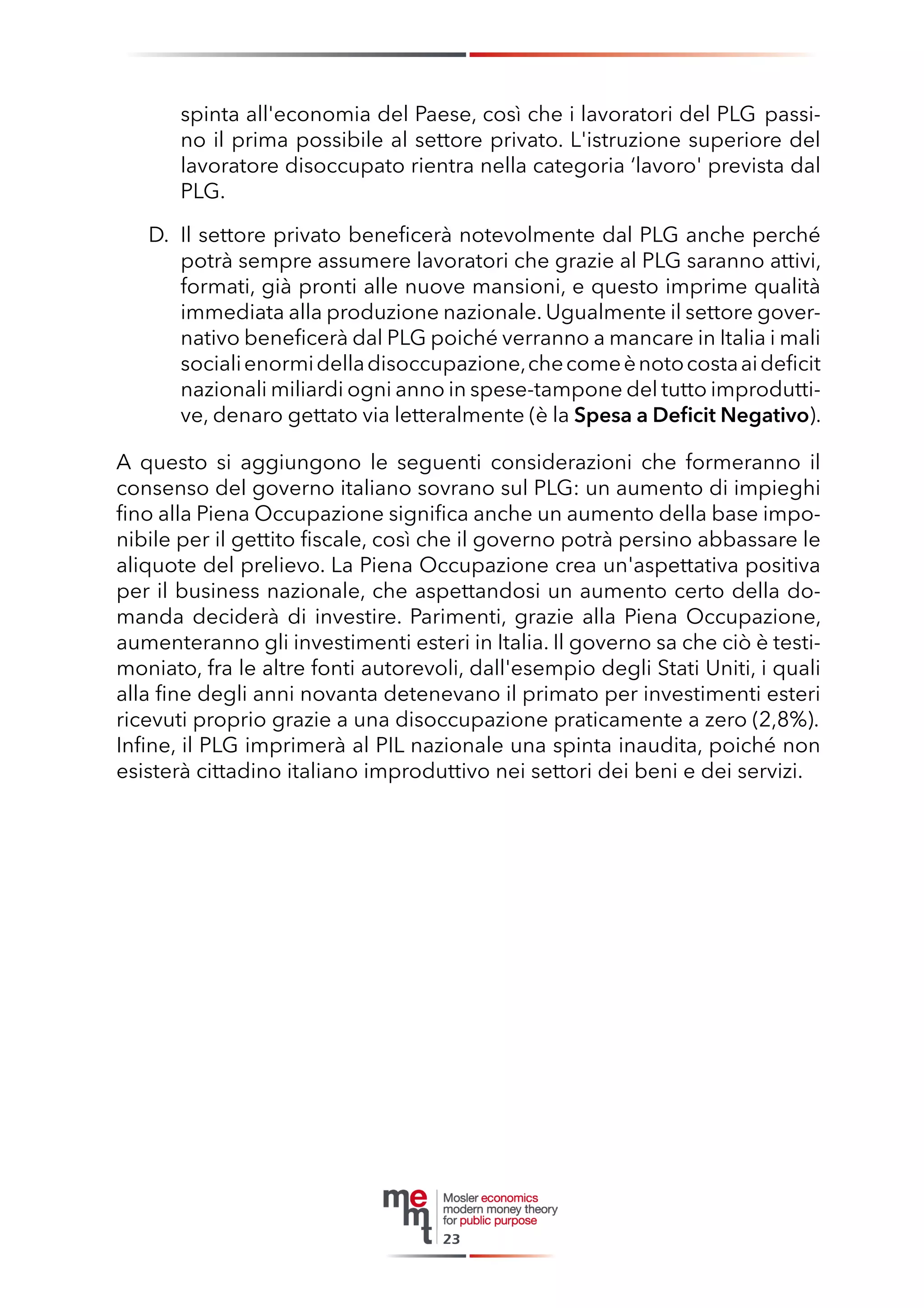 spinta all'economia del Paese, così che i lavoratori del PLG passino il prima possibile al settore privato. L'istruzione superiore del lavoratore disoccupato rientra nella categoria ‘lavoro' prevista dal PLG. 
D. Il settore privato beneficerà notevolmente dal PLG anche perché potrà sempre assumere lavoratori che grazie al PLG saranno attivi, formati, già pronti alle nuove mansioni, e questo imprime qualità immediata alla produzione nazionale. Ugualmente il settore governativo beneficerà dal PLG poiché verranno a mancare in Italia i mali sociali enormi della disoccupazione, che come è noto costa ai deficit nazionali miliardi ogni anno in spese-tampone del tutto improduttive, denaro gettato via letteralmente (è la Spesa a Deficit Negativo). 
A questo si aggiungono le seguenti considerazioni che formeranno il consenso del governo italiano sovrano sul PLG: un aumento di impieghi fino alla Piena Occupazione significa anche un aumento della base imponibile per il gettito fiscale, così che il governo potrà persino abbassare le aliquote del prelievo. La Piena Occupazione crea un'aspettativa positiva per il business nazionale, che aspettandosi un aumento certo della domanda deciderà di investire. Parimenti, grazie alla Piena Occupazione, aumenteranno gli investimenti esteri in Italia. Il governo sa che ciò è testimoniato, fra le altre fonti autorevoli, dall'esempio degli Stati Uniti, i quali alla fine degli anni novanta detenevano il primato per investimenti esteri ricevuti proprio grazie a una disoccupazione praticamente a zero (2,8%). 
Infine, il PLG imprimerà al PIL nazionale una spinta inaudita, poiché non esisterà cittadino italiano improduttivo nei settori dei beni e dei servizi. 
23  