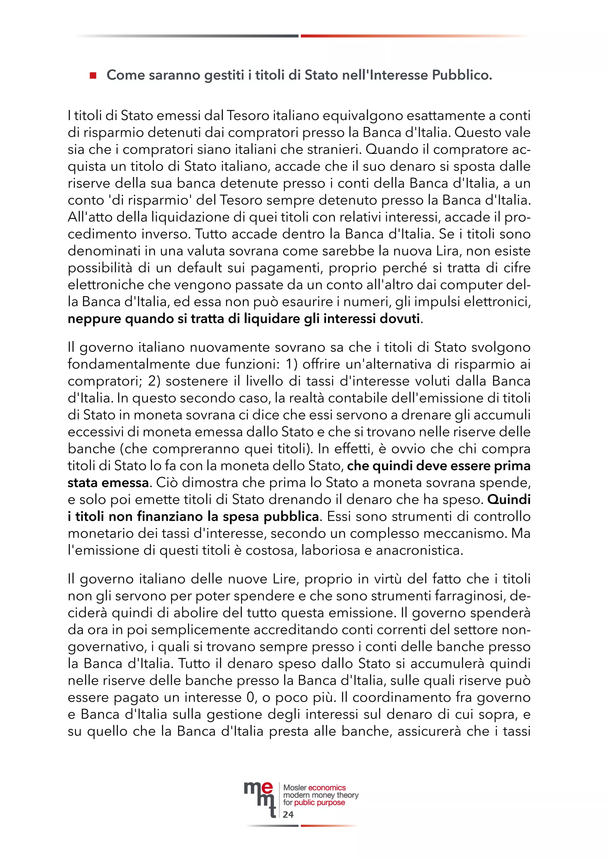 Come saranno gestiti i titoli di Stato nell'Interesse Pubblico. 
I titoli di Stato emessi dal Tesoro italiano equivalgono esattamente a conti di risparmio detenuti dai compratori presso la Banca d'Italia. Questo vale sia che i compratori siano italiani che stranieri. Quando il compratore acquista un titolo di Stato italiano, accade che il suo denaro si sposta dalle riserve della sua banca detenute presso i conti della Banca d'Italia, a un conto 'di risparmio' del Tesoro sempre detenuto presso la Banca d'Italia. All'atto della liquidazione di quei titoli con relativi interessi, accade il procedimento inverso. Tutto accade dentro la Banca d'Italia. Se i titoli sono denominati in una valuta sovrana come sarebbe la nuova Lira, non esiste possibilità di un default sui pagamenti, proprio perché si tratta di cifre elettroniche che vengono passate da un conto all'altro dai computer della Banca d'Italia, ed essa non può esaurire i numeri, gli impulsi elettronici, neppure quando si tratta di liquidare gli interessi dovuti. 
Il governo italiano nuovamente sovrano sa che i titoli di Stato svolgono fondamentalmente due funzioni: 1) offrire un'alternativa di risparmio ai compratori; 2) sostenere il livello di tassi d'interesse voluti dalla Banca d'Italia. In questo secondo caso, la realtà contabile dell'emissione di titoli di Stato in moneta sovrana ci dice che essi servono a drenare gli accumuli eccessivi di moneta emessa dallo Stato e che si trovano nelle riserve delle banche (che compreranno quei titoli). In effetti, è ovvio che chi compra titoli di Stato lo fa con la moneta dello Stato, che quindi deve essere prima stata emessa. Ciò dimostra che prima lo Stato a moneta sovrana spende, e solo poi emette titoli di Stato drenando il denaro che ha speso. Quindi i titoli non finanziano la spesa pubblica. Essi sono strumenti di controllo monetario dei tassi d'interesse, secondo un complesso meccanismo. Ma l'emissione di questi titoli è costosa, laboriosa e anacronistica. 
Il governo italiano delle nuove Lire, proprio in virtù del fatto che i titoli non gli servono per poter spendere e che sono strumenti farraginosi, deciderà quindi di abolire del tutto questa emissione. Il governo spenderà da ora in poi semplicemente accreditando conti correnti del settore non- governativo, i quali si trovano sempre presso i conti delle banche presso la Banca d'Italia. Tutto il denaro speso dallo Stato si accumulerà quindi nelle riserve delle banche presso la Banca d'Italia, sulle quali riserve può essere pagato un interesse 0, o poco più. Il coordinamento fra governo e Banca d'Italia sulla gestione degli interessi sul denaro di cui sopra, e su quello che la Banca d'Italia presta alle banche, assicurerà che i tassi 
24  