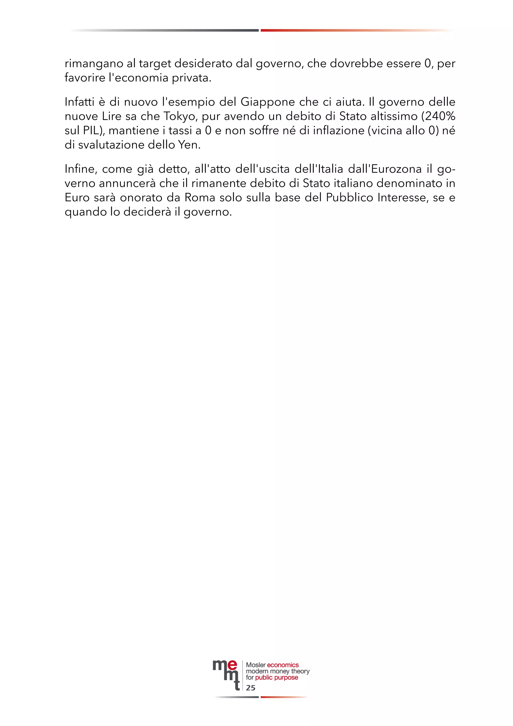 rimangano al target desiderato dal governo, che dovrebbe essere 0, per favorire l'economia privata. 
Infatti è di nuovo l'esempio del Giappone che ci aiuta. Il governo delle nuove Lire sa che Tokyo, pur avendo un debito di Stato altissimo (240% sul PIL), mantiene i tassi a 0 e non soffre né di inflazione (vicina allo 0) né di svalutazione dello Yen. 
Infine, come già detto, all'atto dell'uscita dell'Italia dall'Eurozona il governo annuncerà che il rimanente debito di Stato italiano denominato in Euro sarà onorato da Roma solo sulla base del Pubblico Interesse, se e quando lo deciderà il governo. 
25  