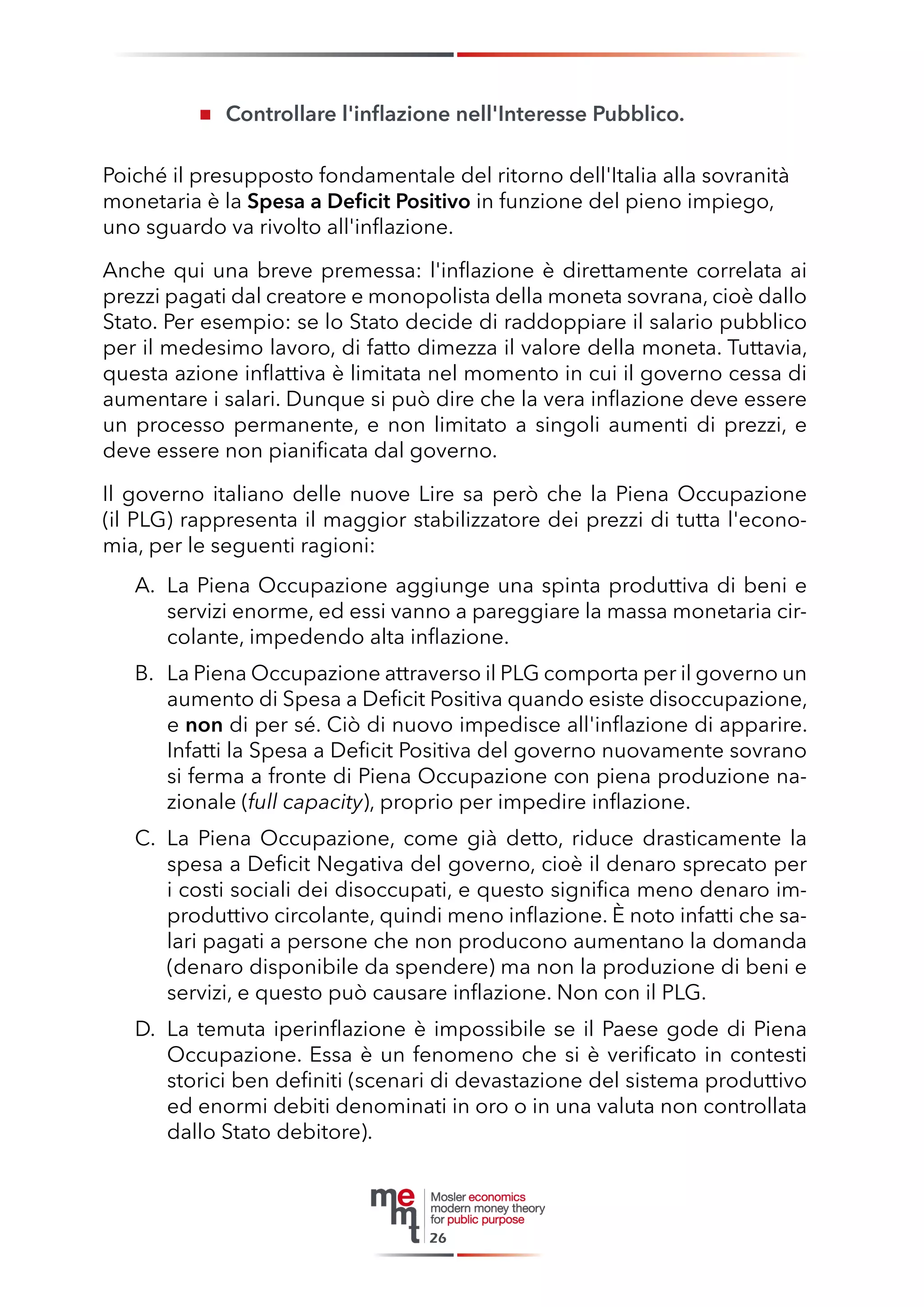Controllare l'inflazione nell'Interesse Pubblico. 
Poiché il presupposto fondamentale del ritorno dell'Italia alla sovranità monetaria è la Spesa a Deficit Positivo in funzione del pieno impiego, uno sguardo va rivolto all'inflazione. 
Anche qui una breve premessa: l'inflazione è direttamente correlata ai prezzi pagati dal creatore e monopolista della moneta sovrana, cioè dallo Stato. Per esempio: se lo Stato decide di raddoppiare il salario pubblico per il medesimo lavoro, di fatto dimezza il valore della moneta. Tuttavia, questa azione inflattiva è limitata nel momento in cui il governo cessa di aumentare i salari. Dunque si può dire che la vera inflazione deve essere un processo permanente, e non limitato a singoli aumenti di prezzi, e deve essere non pianificata dal governo. 
Il governo italiano delle nuove Lire sa però che la Piena Occupazione 
(il PLG) rappresenta il maggior stabilizzatore dei prezzi di tutta l'economia, per le seguenti ragioni: 
A. La Piena Occupazione aggiunge una spinta produttiva di beni e servizi enorme, ed essi vanno a pareggiare la massa monetaria circolante, impedendo alta inflazione. 
B. La Piena Occupazione attraverso il PLG comporta per il governo un aumento di Spesa a Deficit Positiva quando esiste disoccupazione, e non di per sé. Ciò di nuovo impedisce all'inflazione di apparire. Infatti la Spesa a Deficit Positiva del governo nuovamente sovrano si ferma a fronte di Piena Occupazione con piena produzione nazionale (full capacity), proprio per impedire inflazione. 
C. La Piena Occupazione, come già detto, riduce drasticamente la spesa a Deficit Negativa del governo, cioè il denaro sprecato per i costi sociali dei disoccupati, e questo significa meno denaro improduttivo circolante, quindi meno inflazione. È noto infatti che salari pagati a persone che non producono aumentano la domanda (denaro disponibile da spendere) ma non la produzione di beni e servizi, e questo può causare inflazione. Non con il PLG. 
D. La temuta iperinflazione è impossibile se il Paese gode di Piena Occupazione. Essa è un fenomeno che si è verificato in contesti storici ben definiti (scenari di devastazione del sistema produttivo ed enormi debiti denominati in oro o in una valuta non controllata dallo Stato debitore). 
26  