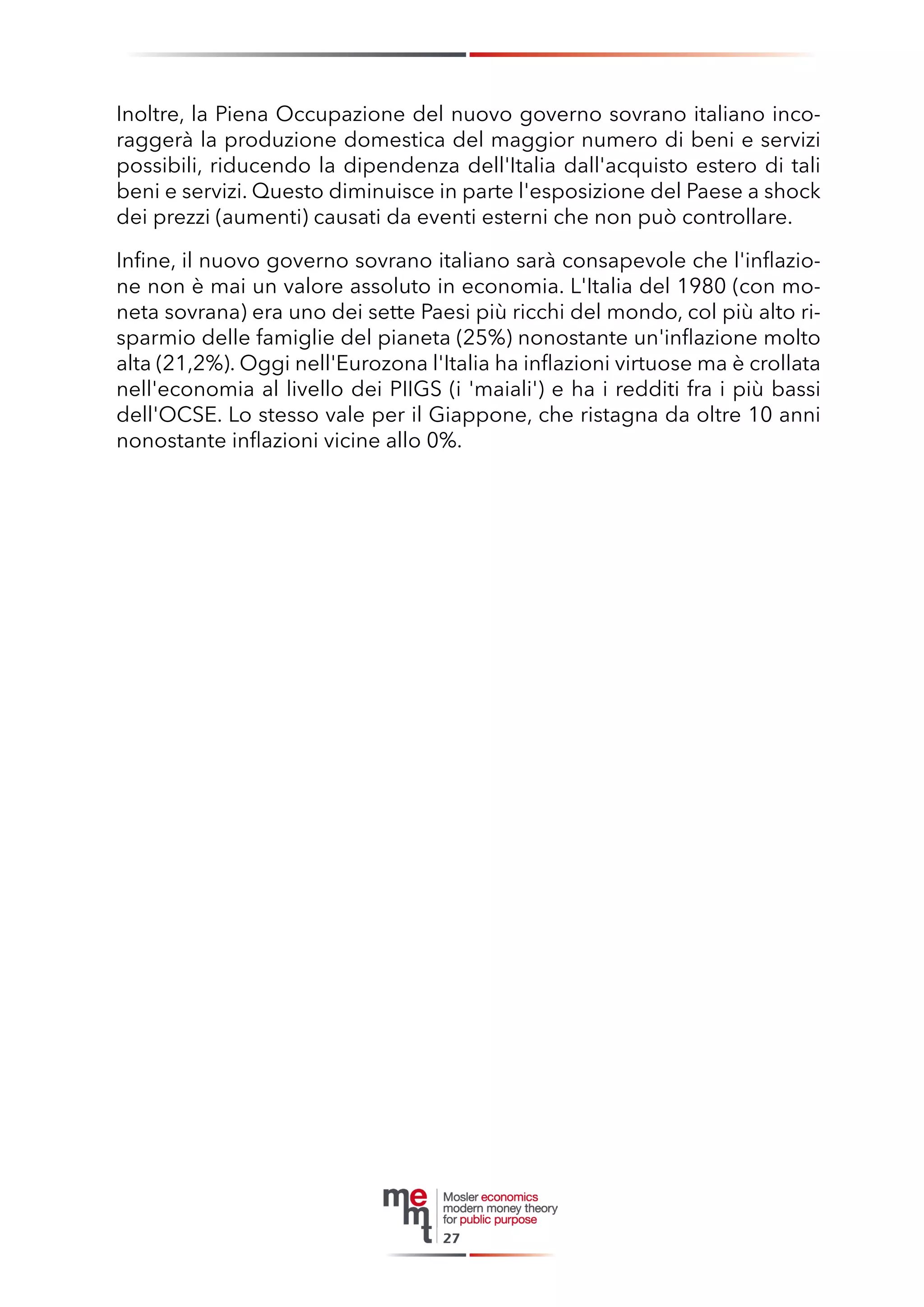 Inoltre, la Piena Occupazione del nuovo governo sovrano italiano incoraggerà la produzione domestica del maggior numero di beni e servizi possibili, riducendo la dipendenza dell'Italia dall'acquisto estero di tali beni e servizi. Questo diminuisce in parte l'esposizione del Paese a shock dei prezzi (aumenti) causati da eventi esterni che non può controllare. 
Infine, il nuovo governo sovrano italiano sarà consapevole che l'inflazione non è mai un valore assoluto in economia. L'Italia del 1980 (con moneta sovrana) era uno dei sette Paesi più ricchi del mondo, col più alto risparmio delle famiglie del pianeta (25%) nonostante un'inflazione molto alta (21,2%). Oggi nell'Eurozona l'Italia ha inflazioni virtuose ma è crollata nell'economia al livello dei PIIGS (i 'maiali') e ha i redditi fra i più bassi dell'OCSE. Lo stesso vale per il Giappone, che ristagna da oltre 10 anni nonostante inflazioni vicine allo 0%. 
27  