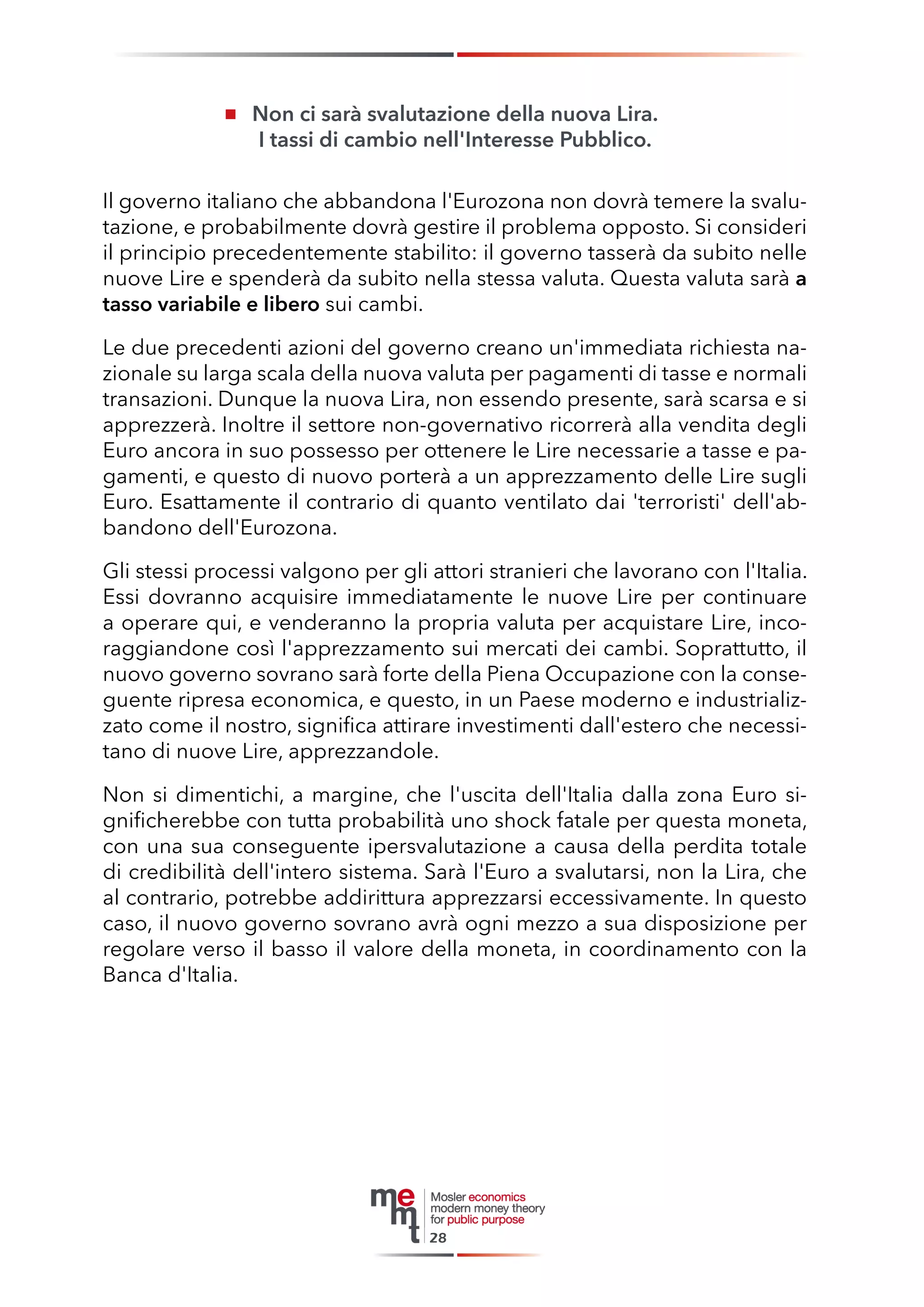 Non ci sarà svalutazione della nuova Lira. 
I tassi di cambio nell'Interesse Pubblico. 
Il governo italiano che abbandona l'Eurozona non dovrà temere la svalutazione, e probabilmente dovrà gestire il problema opposto. Si consideri il principio precedentemente stabilito: il governo tasserà da subito nelle nuove Lire e spenderà da subito nella stessa valuta. Questa valuta sarà a tasso variabile e libero sui cambi. 
Le due precedenti azioni del governo creano un'immediata richiesta nazionale su larga scala della nuova valuta per pagamenti di tasse e normali transazioni. Dunque la nuova Lira, non essendo presente, sarà scarsa e si apprezzerà. Inoltre il settore non-governativo ricorrerà alla vendita degli Euro ancora in suo possesso per ottenere le Lire necessarie a tasse e pagamenti, e questo di nuovo porterà a un apprezzamento delle Lire sugli Euro. Esattamente il contrario di quanto ventilato dai 'terroristi' dell'abbandono dell'Eurozona. 
Gli stessi processi valgono per gli attori stranieri che lavorano con l'Italia. Essi dovranno acquisire immediatamente le nuove Lire per continuare a operare qui, e venderanno la propria valuta per acquistare Lire, incoraggiandone così l'apprezzamento sui mercati dei cambi. Soprattutto, il nuovo governo sovrano sarà forte della Piena Occupazione con la conseguente ripresa economica, e questo, in un Paese moderno e industrializzato come il nostro, significa attirare investimenti dall'estero che necessitano di nuove Lire, apprezzandole. 
Non si dimentichi, a margine, che l'uscita dell'Italia dalla zona Euro significherebbe con tutta probabilità uno shock fatale per questa moneta, con una sua conseguente ipersvalutazione a causa della perdita totale di credibilità dell'intero sistema. Sarà l'Euro a svalutarsi, non la Lira, che al contrario, potrebbe addirittura apprezzarsi eccessivamente. In questo caso, il nuovo governo sovrano avrà ogni mezzo a sua disposizione per regolare verso il basso il valore della moneta, in coordinamento con la Banca d'Italia. 
28  