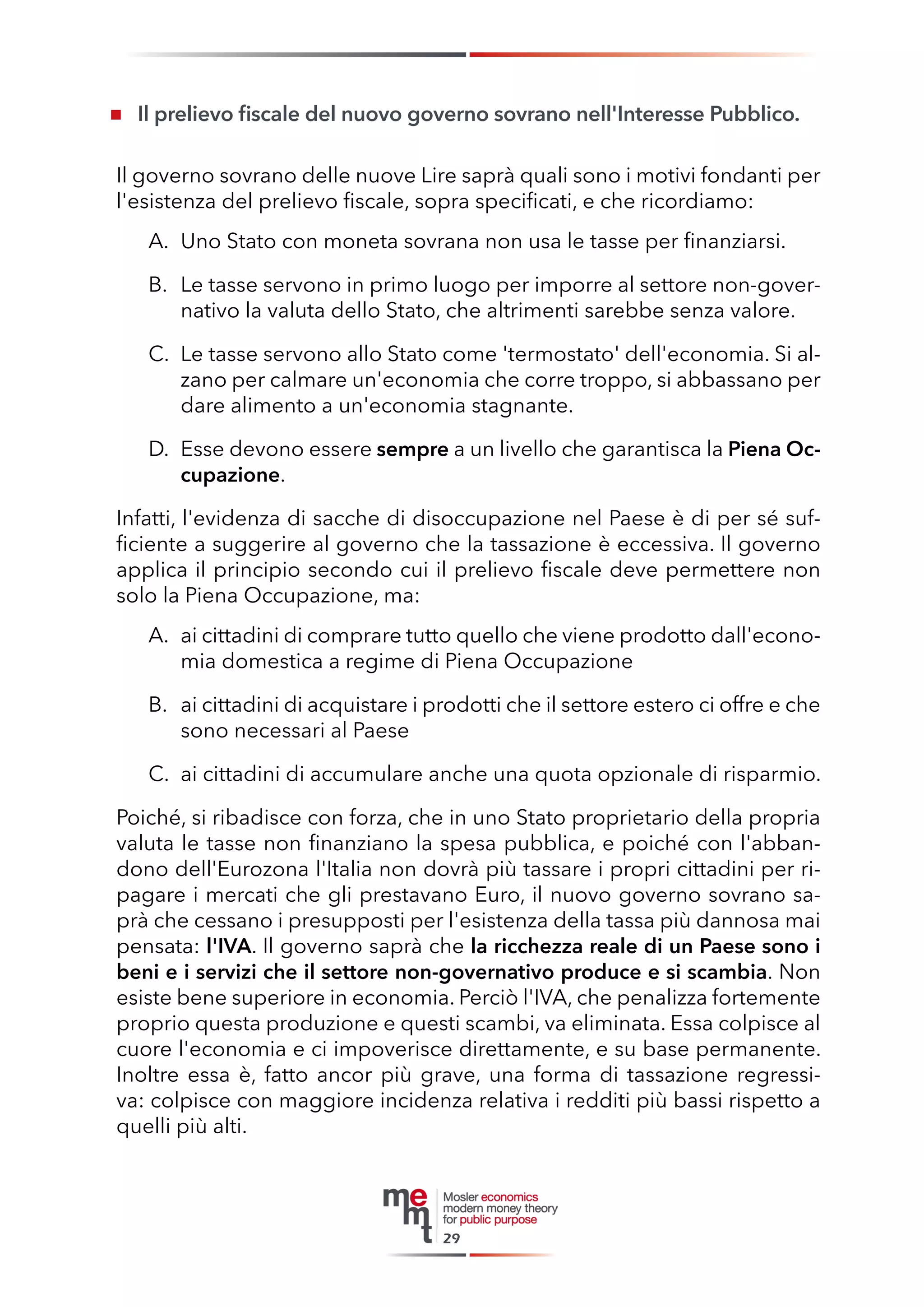 Il prelievo fiscale del nuovo governo sovrano nell'Interesse Pubblico. 
Il governo sovrano delle nuove Lire saprà quali sono i motivi fondanti per l'esistenza del prelievo fiscale, sopra specificati, e che ricordiamo: 
A. Uno Stato con moneta sovrana non usa le tasse per finanziarsi. 
B. Le tasse servono in primo luogo per imporre al settore non-governativo la valuta dello Stato, che altrimenti sarebbe senza valore. 
C. Le tasse servono allo Stato come 'termostato' dell'economia. Si alzano per calmare un'economia che corre troppo, si abbassano per dare alimento a un'economia stagnante. 
D. Esse devono essere sempre a un livello che garantisca la Piena Occupazione. 
Infatti, l'evidenza di sacche di disoccupazione nel Paese è di per sé sufficiente a suggerire al governo che la tassazione è eccessiva. Il governo applica il principio secondo cui il prelievo fiscale deve permettere non solo la Piena Occupazione, ma: 
A. ai cittadini di comprare tutto quello che viene prodotto dall'economia domestica a regime di Piena Occupazione 
B. ai cittadini di acquistare i prodotti che il settore estero ci offre e che sono necessari al Paese 
C. ai cittadini di accumulare anche una quota opzionale di risparmio. 
Poiché, si ribadisce con forza, che in uno Stato proprietario della propria valuta le tasse non finanziano la spesa pubblica, e poiché con l'abbandono dell'Eurozona l'Italia non dovrà più tassare i propri cittadini per ripagare i mercati che gli prestavano Euro, il nuovo governo sovrano saprà che cessano i presupposti per l'esistenza della tassa più dannosa mai pensata: l'IVA. Il governo saprà che la ricchezza reale di un Paese sono i beni e i servizi che il settore non-governativo produce e si scambia. Non esiste bene superiore in economia. Perciò l'IVA, che penalizza fortemente proprio questa produzione e questi scambi, va eliminata. Essa colpisce al cuore l'economia e ci impoverisce direttamente, e su base permanente. Inoltre essa è, fatto ancor più grave, una forma di tassazione regressiva: colpisce con maggiore incidenza relativa i redditi più bassi rispetto a quelli più alti. 
29  