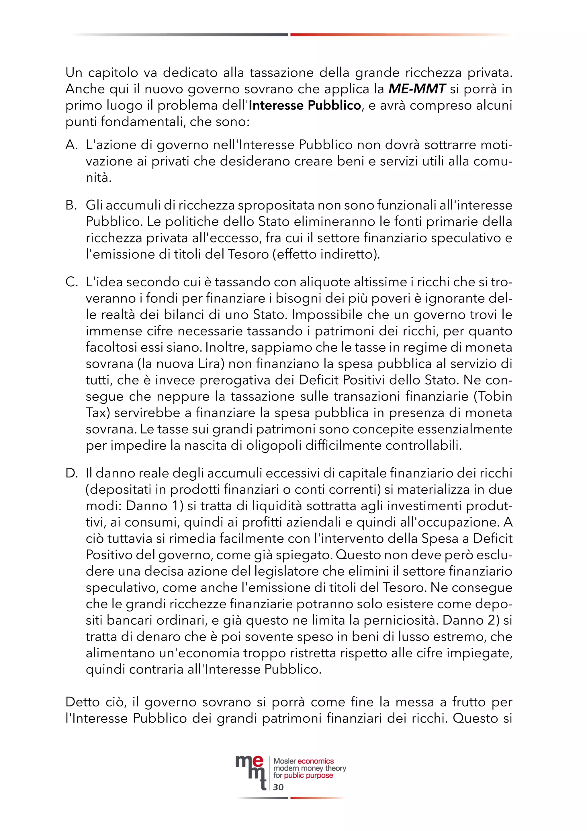 Un capitolo va dedicato alla tassazione della grande ricchezza privata. Anche qui il nuovo governo sovrano che applica la ME-MMT si porrà in primo luogo il problema dell'Interesse Pubblico, e avrà compreso alcuni punti fondamentali, che sono: 
A. L'azione di governo nell'Interesse Pubblico non dovrà sottrarre motivazione ai privati che desiderano creare beni e servizi utili alla comunità. 
B. Gli accumuli di ricchezza spropositata non sono funzionali all'interesse Pubblico. Le politiche dello Stato elimineranno le fonti primarie della ricchezza privata all'eccesso, fra cui il settore finanziario speculativo e l'emissione di titoli del Tesoro (effetto indiretto). 
C. L'idea secondo cui è tassando con aliquote altissime i ricchi che si troveranno i fondi per finanziare i bisogni dei più poveri è ignorante delle realtà dei bilanci di uno Stato. Impossibile che un governo trovi le immense cifre necessarie tassando i patrimoni dei ricchi, per quanto facoltosi essi siano. Inoltre, sappiamo che le tasse in regime di moneta sovrana (la nuova Lira) non finanziano la spesa pubblica al servizio di tutti, che è invece prerogativa dei Deficit Positivi dello Stato. Ne consegue che neppure la tassazione sulle transazioni finanziarie (Tobin Tax) servirebbe a finanziare la spesa pubblica in presenza di moneta sovrana. Le tasse sui grandi patrimoni sono concepite essenzialmente per impedire la nascita di oligopoli difficilmente controllabili. 
D. Il danno reale degli accumuli eccessivi di capitale finanziario dei ricchi (depositati in prodotti finanziari o conti correnti) si materializza in due modi: Danno 1) si tratta di liquidità sottratta agli investimenti produttivi, ai consumi, quindi ai profitti aziendali e quindi all'occupazione. A ciò tuttavia si rimedia facilmente con l'intervento della Spesa a Deficit Positivo del governo, come già spiegato. Questo non deve però escludere una decisa azione del legislatore che elimini il settore finanziario speculativo, come anche l'emissione di titoli del Tesoro. Ne consegue che le grandi ricchezze finanziarie potranno solo esistere come depositi bancari ordinari, e già questo ne limita la perniciosità. Danno 2) si tratta di denaro che è poi sovente speso in beni di lusso estremo, che alimentano un'economia troppo ristretta rispetto alle cifre impiegate, quindi contraria all'Interesse Pubblico. 
Detto ciò, il governo sovrano si porrà come fine la messa a frutto per l'Interesse Pubblico dei grandi patrimoni finanziari dei ricchi. Questo si 
30  