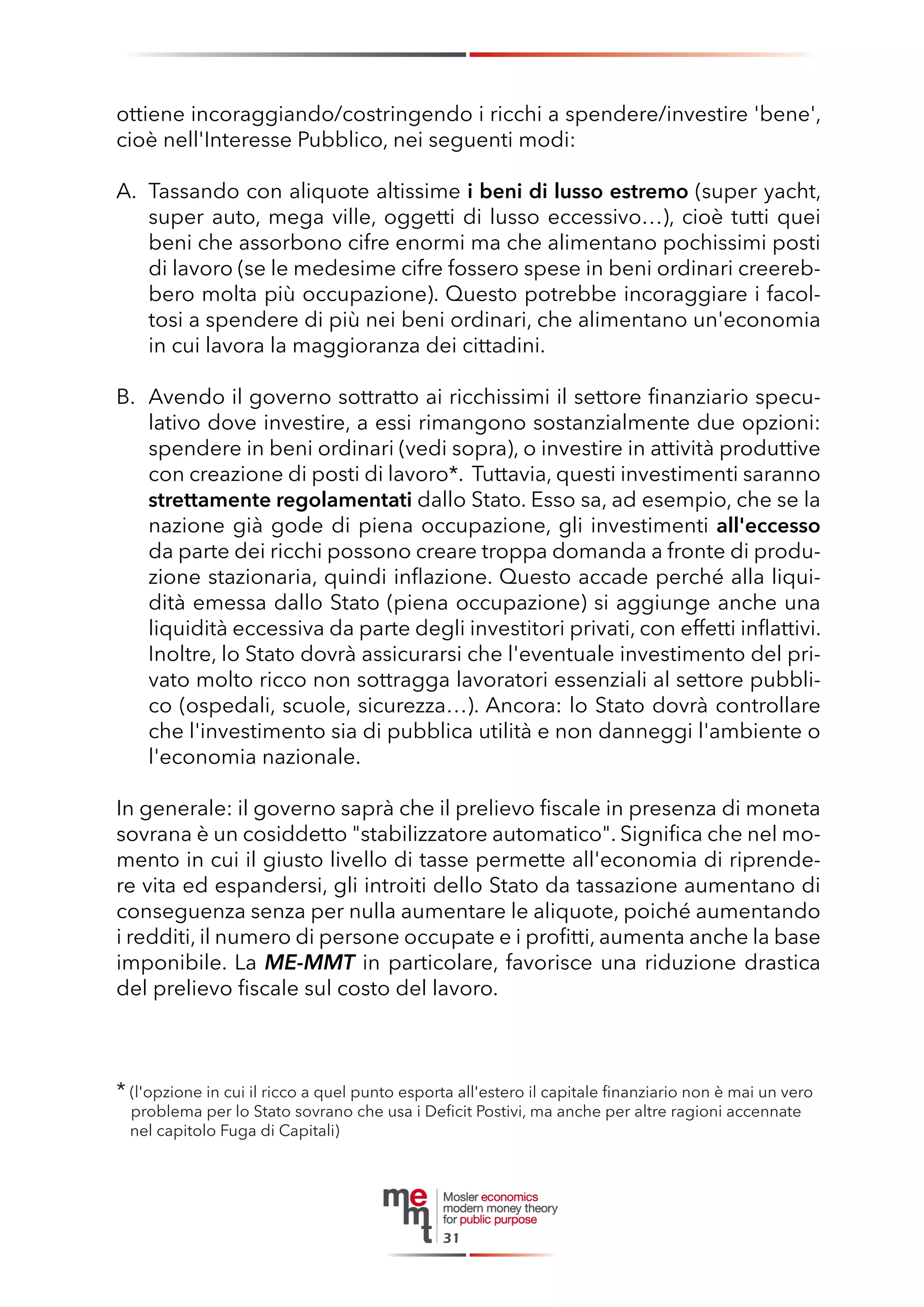 ottiene incoraggiando/costringendo i ricchi a spendere/investire 'bene', cioè nell'Interesse Pubblico, nei seguenti modi: 
A. Tassando con aliquote altissime i beni di lusso estremo (super yacht, super auto, mega ville, oggetti di lusso eccessivo…), cioè tutti quei beni che assorbono cifre enormi ma che alimentano pochissimi posti di lavoro (se le medesime cifre fossero spese in beni ordinari creerebbero molta più occupazione). Questo potrebbe incoraggiare i facoltosi a spendere di più nei beni ordinari, che alimentano un'economia in cui lavora la maggioranza dei cittadini. 
B. Avendo il governo sottratto ai ricchissimi il settore finanziario speculativo dove investire, a essi rimangono sostanzialmente due opzioni: spendere in beni ordinari (vedi sopra), o investire in attività produttive con creazione di posti di lavoro*. Tuttavia, questi investimenti saranno strettamente regolamentati dallo Stato. Esso sa, ad esempio, che se la nazione già gode di piena occupazione, gli investimenti all'eccesso da parte dei ricchi possono creare troppa domanda a fronte di produzione stazionaria, quindi inflazione. Questo accade perché alla liquidità emessa dallo Stato (piena occupazione) si aggiunge anche una liquidità eccessiva da parte degli investitori privati, con effetti inflattivi. Inoltre, lo Stato dovrà assicurarsi che l'eventuale investimento del privato molto ricco non sottragga lavoratori essenziali al settore pubblico (ospedali, scuole, sicurezza…). Ancora: lo Stato dovrà controllare che l'investimento sia di pubblica utilità e non danneggi l'ambiente o l'economia nazionale. 
In generale: il governo saprà che il prelievo fiscale in presenza di moneta sovrana è un cosiddetto "stabilizzatore automatico". Significa che nel momento in cui il giusto livello di tasse permette all'economia di riprendere vita ed espandersi, gli introiti dello Stato da tassazione aumentano di conseguenza senza per nulla aumentare le aliquote, poiché aumentando i redditi, il numero di persone occupate e i profitti, aumenta anche la base imponibile. La ME-MMT in particolare, favorisce una riduzione drastica del prelievo fiscale sul costo del lavoro. 
* (l'opzione in cui il ricco a quel punto esporta all'estero il capitale finanziario non è mai un vero 
problema per lo Stato sovrano che usa i Deficit Postivi, ma anche per altre ragioni accennate 
nel capitolo Fuga di Capitali) 
31  