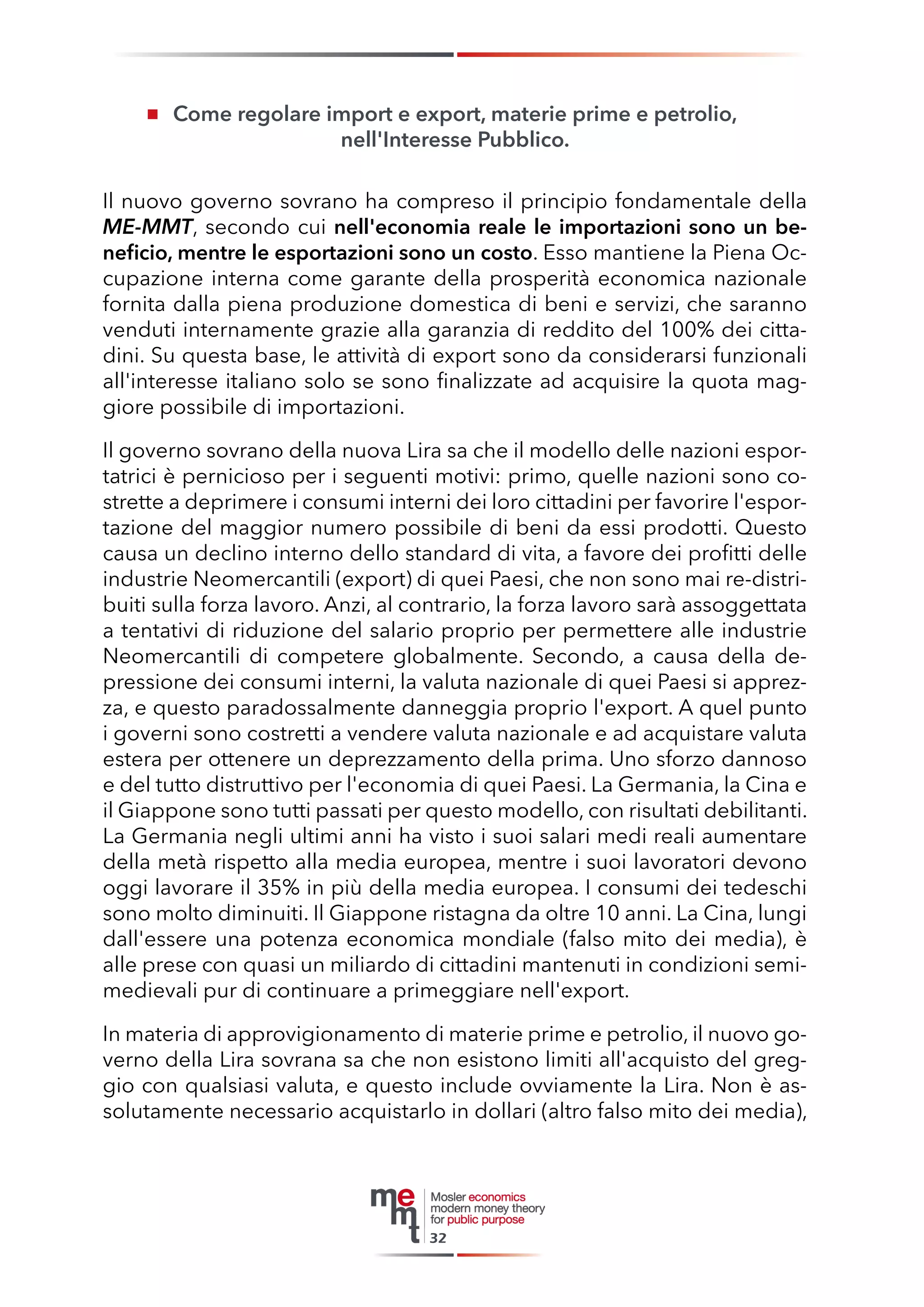 Come regolare import e export, materie prime e petrolio, 
nell'Interesse Pubblico. 
Il nuovo governo sovrano ha compreso il principio fondamentale della ME-MMT, secondo cui nell'economia reale le importazioni sono un beneficio, mentre le esportazioni sono un costo. Esso mantiene la Piena Occupazione interna come garante della prosperità economica nazionale fornita dalla piena produzione domestica di beni e servizi, che saranno venduti internamente grazie alla garanzia di reddito del 100% dei cittadini. Su questa base, le attività di export sono da considerarsi funzionali all'interesse italiano solo se sono finalizzate ad acquisire la quota maggiore possibile di importazioni. 
Il governo sovrano della nuova Lira sa che il modello delle nazioni esportatrici è pernicioso per i seguenti motivi: primo, quelle nazioni sono costrette a deprimere i consumi interni dei loro cittadini per favorire l'esportazione del maggior numero possibile di beni da essi prodotti. Questo causa un declino interno dello standard di vita, a favore dei profitti delle industrie Neomercantili (export) di quei Paesi, che non sono mai re-distribuiti sulla forza lavoro. Anzi, al contrario, la forza lavoro sarà assoggettata a tentativi di riduzione del salario proprio per permettere alle industrie Neomercantili di competere globalmente. Secondo, a causa della depressione dei consumi interni, la valuta nazionale di quei Paesi si apprezza, e questo paradossalmente danneggia proprio l'export. A quel punto i governi sono costretti a vendere valuta nazionale e ad acquistare valuta estera per ottenere un deprezzamento della prima. Uno sforzo dannoso e del tutto distruttivo per l'economia di quei Paesi. La Germania, la Cina e il Giappone sono tutti passati per questo modello, con risultati debilitanti. La Germania negli ultimi anni ha visto i suoi salari medi reali aumentare della metà rispetto alla media europea, mentre i suoi lavoratori devono oggi lavorare il 35% in più della media europea. I consumi dei tedeschi sono molto diminuiti. Il Giappone ristagna da oltre 10 anni. La Cina, lungi dall'essere una potenza economica mondiale (falso mito dei media), è alle prese con quasi un miliardo di cittadini mantenuti in condizioni semi- medievali pur di continuare a primeggiare nell'export. 
In materia di approvigionamento di materie prime e petrolio, il nuovo governo della Lira sovrana sa che non esistono limiti all'acquisto del greggio con qualsiasi valuta, e questo include ovviamente la Lira. Non è assolutamente necessario acquistarlo in dollari (altro falso mito dei media), 
32  