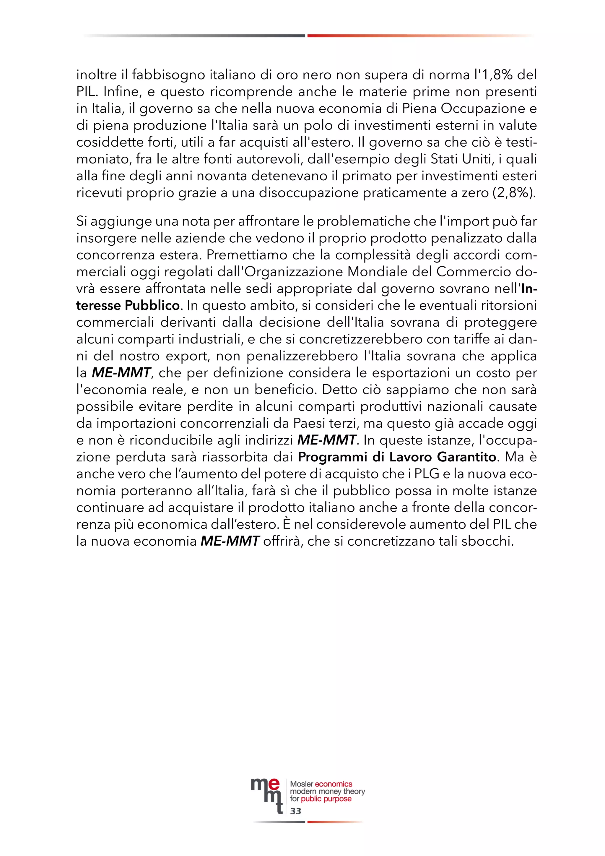 inoltre il fabbisogno italiano di oro nero non supera di norma l'1,8% del PIL. Infine, e questo ricomprende anche le materie prime non presenti in Italia, il governo sa che nella nuova economia di Piena Occupazione e di piena produzione l'Italia sarà un polo di investimenti esterni in valute cosiddette forti, utili a far acquisti all'estero. Il governo sa che ciò è testimoniato, fra le altre fonti autorevoli, dall'esempio degli Stati Uniti, i quali alla fine degli anni novanta detenevano il primato per investimenti esteri ricevuti proprio grazie a una disoccupazione praticamente a zero (2,8%). 
Si aggiunge una nota per affrontare le problematiche che l'import può far insorgere nelle aziende che vedono il proprio prodotto penalizzato dalla concorrenza estera. Premettiamo che la complessità degli accordi commerciali oggi regolati dall'Organizzazione Mondiale del Commercio dovrà essere affrontata nelle sedi appropriate dal governo sovrano nell'Interesse Pubblico. In questo ambito, si consideri che le eventuali ritorsioni commerciali derivanti dalla decisione dell'Italia sovrana di proteggere alcuni comparti industriali, e che si concretizzerebbero con tariffe ai danni del nostro export, non penalizzerebbero l'Italia sovrana che applica la ME-MMT, che per definizione considera le esportazioni un costo per l'economia reale, e non un beneficio. Detto ciò sappiamo che non sarà possibile evitare perdite in alcuni comparti produttivi nazionali causate da importazioni concorrenziali da Paesi terzi, ma questo già accade oggi e non è riconducibile agli indirizzi ME-MMT. In queste istanze, l'occupazione perduta sarà riassorbita dai Programmi di Lavoro Garantito. Ma è anche vero che l’aumento del potere di acquisto che i PLG e la nuova economia porteranno all’Italia, farà sì che il pubblico possa in molte istanze continuare ad acquistare il prodotto italiano anche a fronte della concorrenza più economica dall’estero. È nel considerevole aumento del PIL che la nuova economia ME-MMT offrirà, che si concretizzano tali sbocchi. 
33  