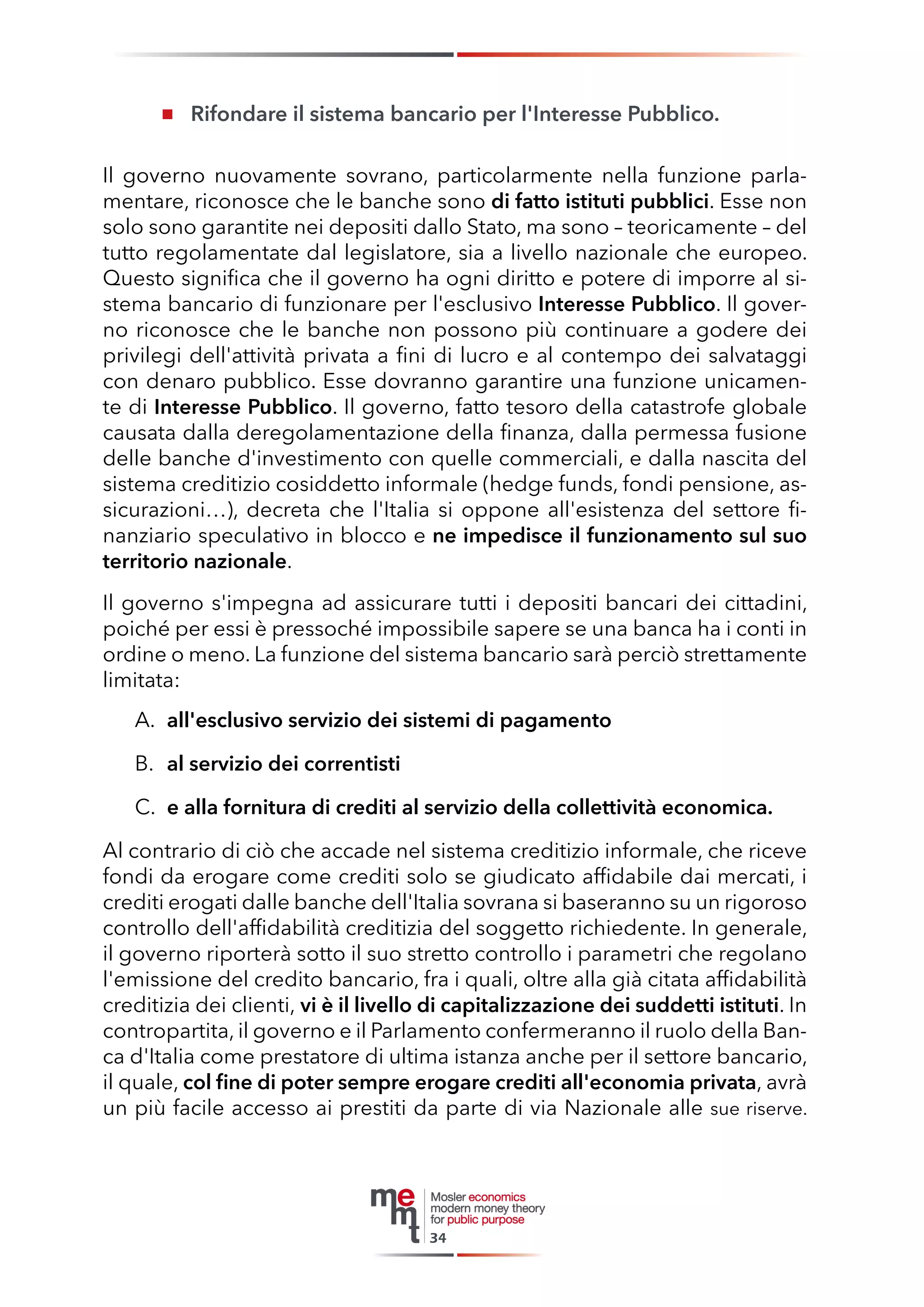 Rifondare il sistema bancario per l'Interesse Pubblico. 
Il governo nuovamente sovrano, particolarmente nella funzione parlamentare, riconosce che le banche sono di fatto istituti pubblici. Esse non solo sono garantite nei depositi dallo Stato, ma sono – teoricamente – del tutto regolamentate dal legislatore, sia a livello nazionale che europeo. Questo significa che il governo ha ogni diritto e potere di imporre al sistema bancario di funzionare per l'esclusivo Interesse Pubblico. Il governo riconosce che le banche non possono più continuare a godere dei privilegi dell'attività privata a fini di lucro e al contempo dei salvataggi con denaro pubblico. Esse dovranno garantire una funzione unicamente di Interesse Pubblico. Il governo, fatto tesoro della catastrofe globale causata dalla deregolamentazione della finanza, dalla permessa fusione delle banche d'investimento con quelle commerciali, e dalla nascita del sistema creditizio cosiddetto informale (hedge funds, fondi pensione, assicurazioni…), decreta che l'Italia si oppone all'esistenza del settore finanziario speculativo in blocco e ne impedisce il funzionamento sul suo territorio nazionale. 
Il governo s'impegna ad assicurare tutti i depositi bancari dei cittadini, poiché per essi è pressoché impossibile sapere se una banca ha i conti in ordine o meno. La funzione del sistema bancario sarà perciò strettamente limitata: 
A. all'esclusivo servizio dei sistemi di pagamento 
B. al servizio dei correntisti 
C. e alla fornitura di crediti al servizio della collettività economica. 
Al contrario di ciò che accade nel sistema creditizio informale, che riceve fondi da erogare come crediti solo se giudicato affidabile dai mercati, i crediti erogati dalle banche dell'Italia sovrana si baseranno su un rigoroso controllo dell'affidabilità creditizia del soggetto richiedente. In generale, il governo riporterà sotto il suo stretto controllo i parametri che regolano l'emissione del credito bancario, fra i quali, oltre alla già citata affidabilità creditizia dei clienti, vi è il livello di capitalizzazione dei suddetti istituti. In contropartita, il governo e il Parlamento confermeranno il ruolo della Banca d'Italia come prestatore di ultima istanza anche per il settore bancario, il quale, col fine di poter sempre erogare crediti all'economia privata, avrà un più facile accesso ai prestiti da parte di via Nazionale alle sue riserve. 
34  