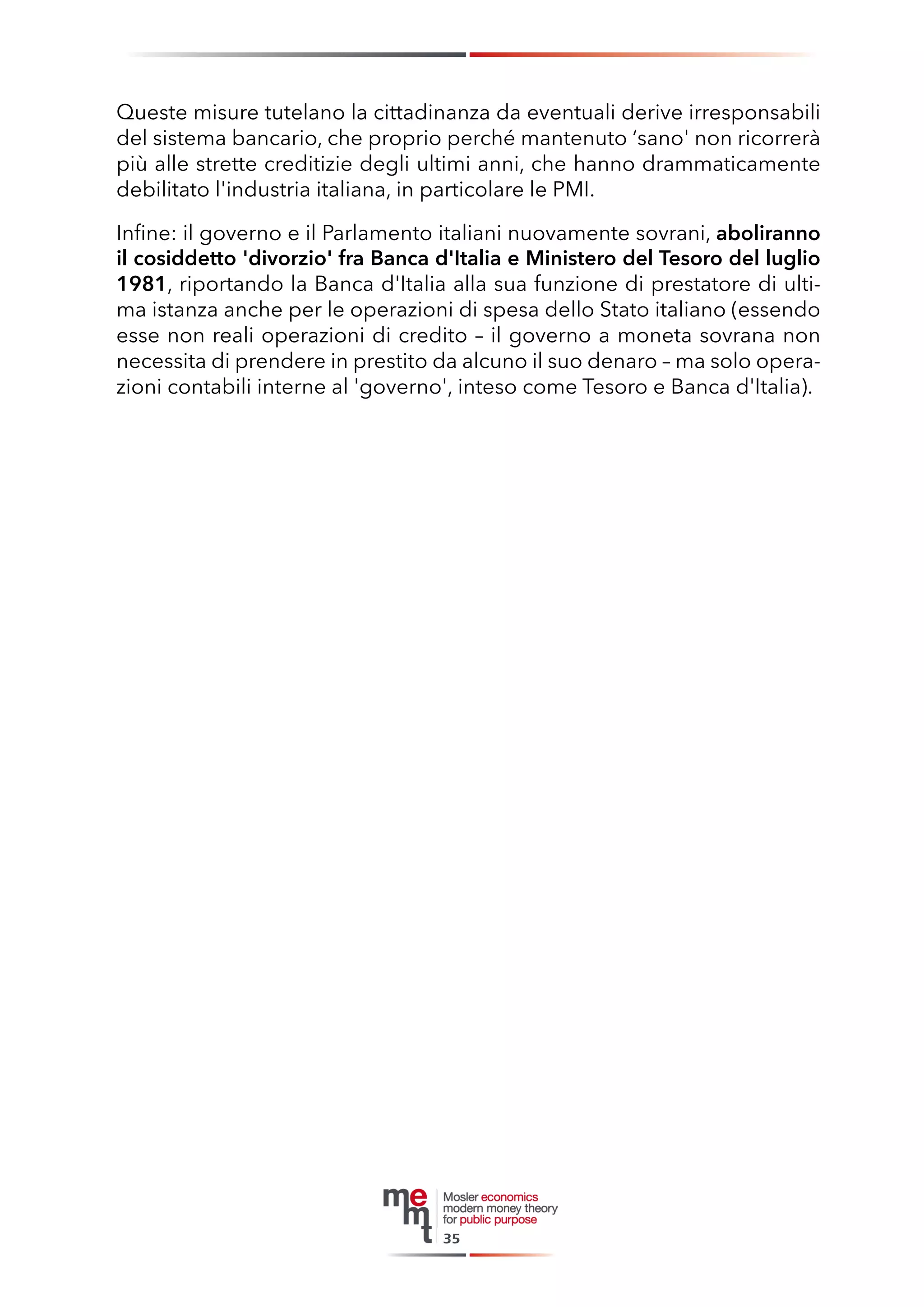Queste misure tutelano la cittadinanza da eventuali derive irresponsabili del sistema bancario, che proprio perché mantenuto ‘sano' non ricorrerà più alle strette creditizie degli ultimi anni, che hanno drammaticamente debilitato l'industria italiana, in particolare le PMI. 
Infine: il governo e il Parlamento italiani nuovamente sovrani, aboliranno il cosiddetto 'divorzio' fra Banca d'Italia e Ministero del Tesoro del luglio 1981, riportando la Banca d'Italia alla sua funzione di prestatore di ultima istanza anche per le operazioni di spesa dello Stato italiano (essendo esse non reali operazioni di credito – il governo a moneta sovrana non necessita di prendere in prestito da alcuno il suo denaro – ma solo operazioni contabili interne al 'governo', inteso come Tesoro e Banca d'Italia). 
35  