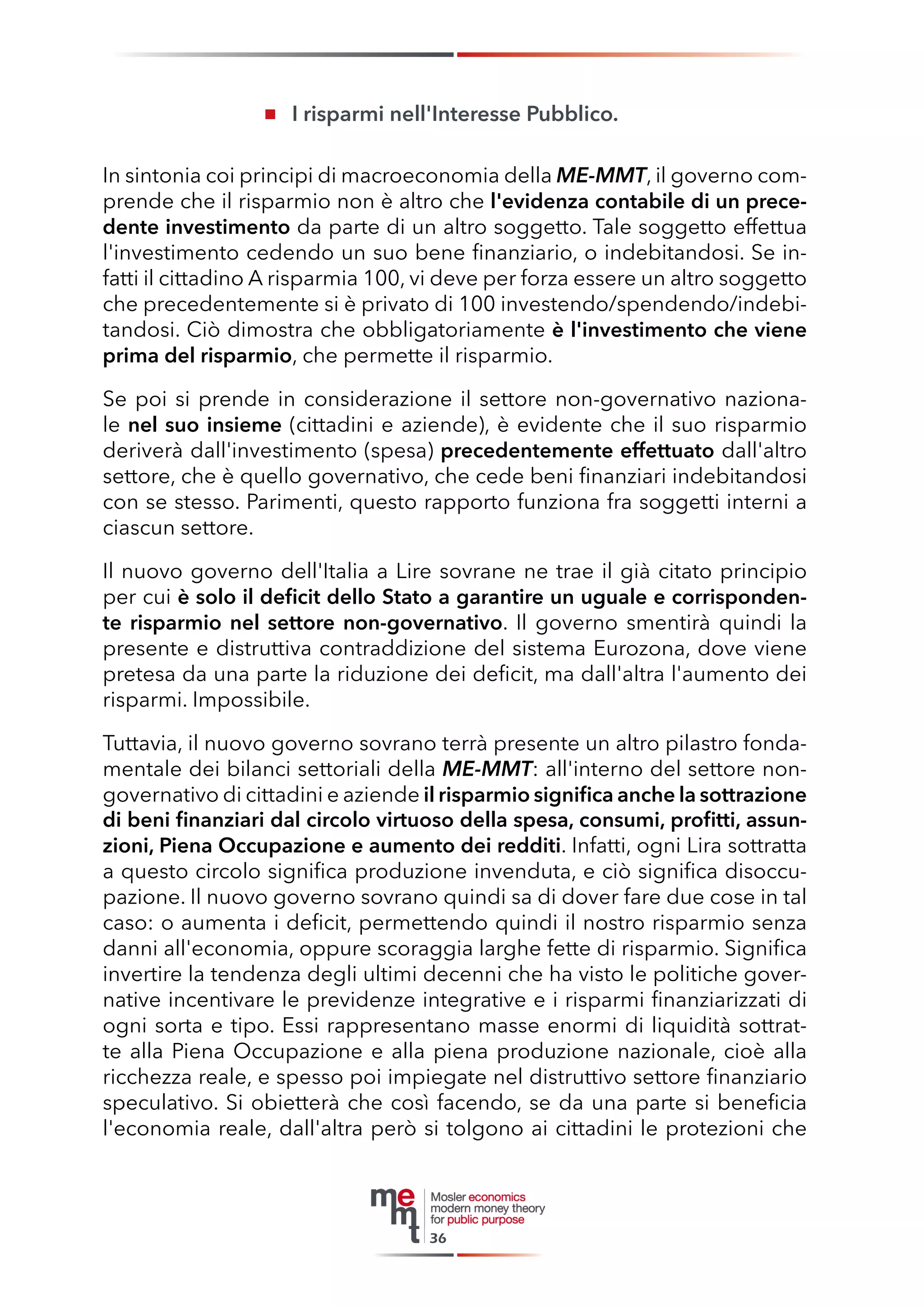 I risparmi nell'Interesse Pubblico. 
In sintonia coi principi di macroeconomia della ME-MMT, il governo comprende che il risparmio non è altro che l'evidenza contabile di un precedente investimento da parte di un altro soggetto. Tale soggetto effettua l'investimento cedendo un suo bene finanziario, o indebitandosi. Se infatti il cittadino A risparmia 100, vi deve per forza essere un altro soggetto che precedentemente si è privato di 100 investendo/spendendo/indebitandosi. Ciò dimostra che obbligatoriamente è l'investimento che viene prima del risparmio, che permette il risparmio. 
Se poi si prende in considerazione il settore non-governativo nazionale nel suo insieme (cittadini e aziende), è evidente che il suo risparmio deriverà dall'investimento (spesa) precedentemente effettuato dall'altro settore, che è quello governativo, che cede beni finanziari indebitandosi con se stesso. Parimenti, questo rapporto funziona fra soggetti interni a ciascun settore. 
Il nuovo governo dell'Italia a Lire sovrane ne trae il già citato principio per cui è solo il deficit dello Stato a garantire un uguale e corrispondente risparmio nel settore non-governativo. Il governo smentirà quindi la presente e distruttiva contraddizione del sistema Eurozona, dove viene pretesa da una parte la riduzione dei deficit, ma dall'altra l'aumento dei risparmi. Impossibile. 
Tuttavia, il nuovo governo sovrano terrà presente un altro pilastro fondamentale dei bilanci settoriali della ME-MMT: all'interno del settore non- governativo di cittadini e aziende il risparmio significa anche la sottrazione di beni finanziari dal circolo virtuoso della spesa, consumi, profitti, assunzioni, Piena Occupazione e aumento dei redditi. Infatti, ogni Lira sottratta a questo circolo significa produzione invenduta, e ciò significa disoccupazione. Il nuovo governo sovrano quindi sa di dover fare due cose in tal caso: o aumenta i deficit, permettendo quindi il nostro risparmio senza danni all'economia, oppure scoraggia larghe fette di risparmio. Significa invertire la tendenza degli ultimi decenni che ha visto le politiche governative incentivare le previdenze integrative e i risparmi finanziarizzati di ogni sorta e tipo. Essi rappresentano masse enormi di liquidità sottratte alla Piena Occupazione e alla piena produzione nazionale, cioè alla ricchezza reale, e spesso poi impiegate nel distruttivo settore finanziario speculativo. Si obietterà che così facendo, se da una parte si beneficia l'economia reale, dall'altra però si tolgono ai cittadini le protezioni che 
36  