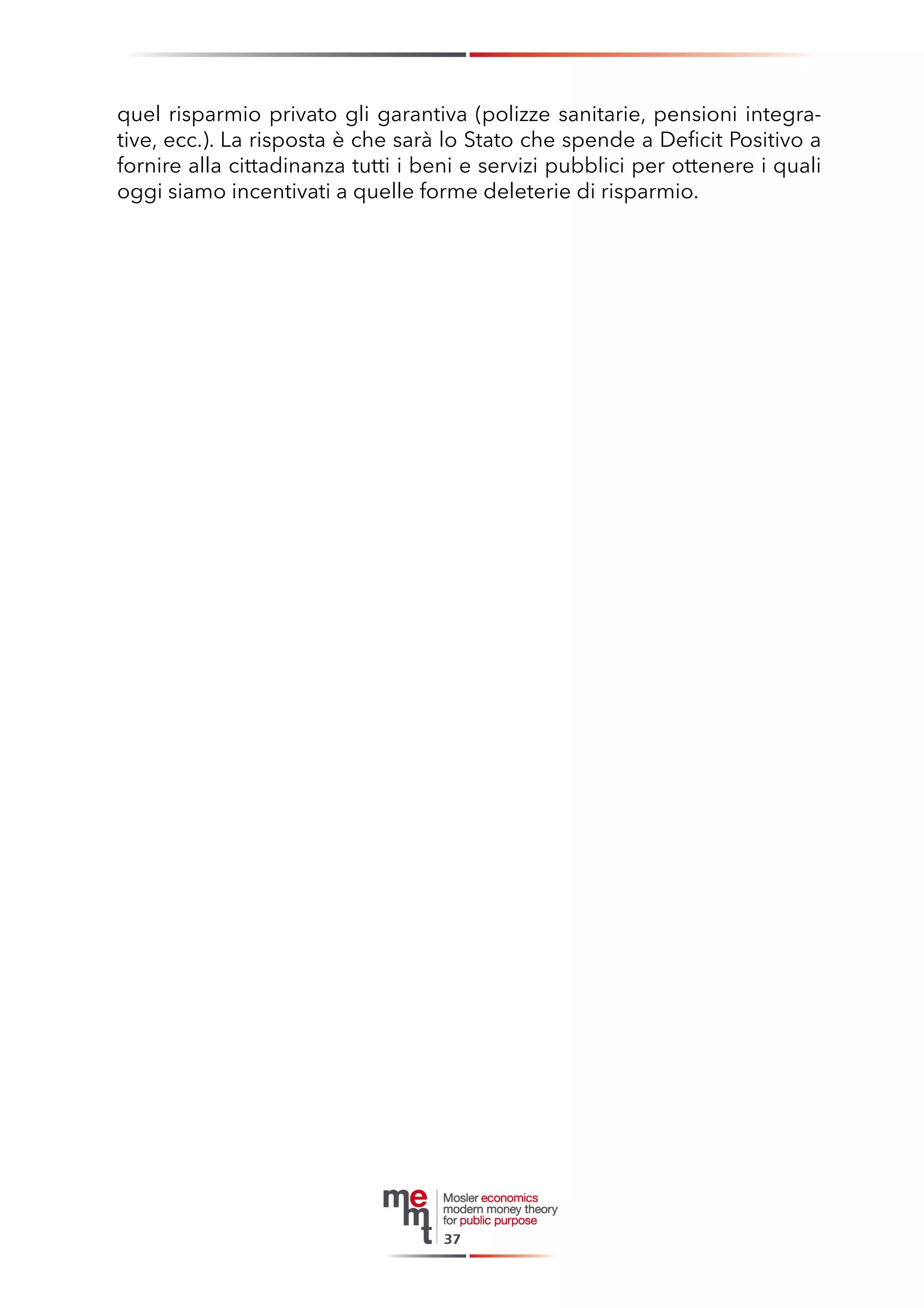 quel risparmio privato gli garantiva (polizze sanitarie, pensioni integrative, ecc.). La risposta è che sarà lo Stato che spende a Deficit Positivo a fornire alla cittadinanza tutti i beni e servizi pubblici per ottenere i quali oggi siamo incentivati a quelle forme deleterie di risparmio. 
37  
