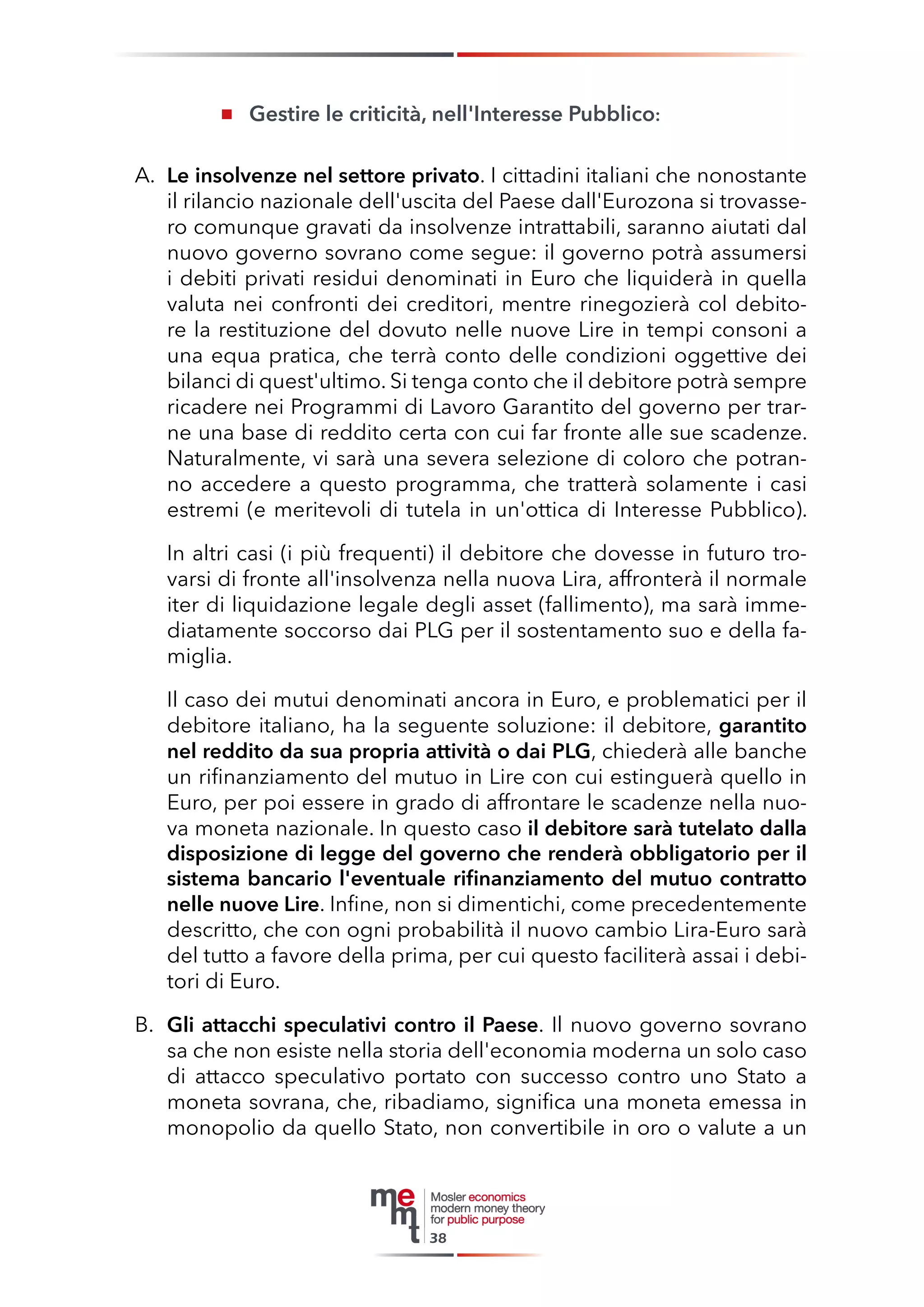 Gestire le criticità, nell'Interesse Pubblico: 
A. Le insolvenze nel settore privato. I cittadini italiani che nonostante il rilancio nazionale dell'uscita del Paese dall'Eurozona si trovassero comunque gravati da insolvenze intrattabili, saranno aiutati dal nuovo governo sovrano come segue: il governo potrà assumersi i debiti privati residui denominati in Euro che liquiderà in quella valuta nei confronti dei creditori, mentre rinegozierà col debitore la restituzione del dovuto nelle nuove Lire in tempi consoni a una equa pratica, che terrà conto delle condizioni oggettive dei bilanci di quest'ultimo. Si tenga conto che il debitore potrà sempre ricadere nei Programmi di Lavoro Garantito del governo per trarne una base di reddito certa con cui far fronte alle sue scadenze. Naturalmente, vi sarà una severa selezione di coloro che potranno accedere a questo programma, che tratterà solamente i casi estremi (e meritevoli di tutela in un'ottica di Interesse Pubblico). 
In altri casi (i più frequenti) il debitore che dovesse in futuro trovarsi di fronte all'insolvenza nella nuova Lira, affronterà il normale iter di liquidazione legale degli asset (fallimento), ma sarà immediatamente soccorso dai PLG per il sostentamento suo e della famiglia. 
Il caso dei mutui denominati ancora in Euro, e problematici per il debitore italiano, ha la seguente soluzione: il debitore, garantito nel reddito da sua propria attività o dai PLG, chiederà alle banche un rifinanziamento del mutuo in Lire con cui estinguerà quello in Euro, per poi essere in grado di affrontare le scadenze nella nuova moneta nazionale. In questo caso il debitore sarà tutelato dalla disposizione di legge del governo che renderà obbligatorio per il sistema bancario l'eventuale rifinanziamento del mutuo contratto nelle nuove Lire. Infine, non si dimentichi, come precedentemente descritto, che con ogni probabilità il nuovo cambio Lira-Euro sarà del tutto a favore della prima, per cui questo faciliterà assai i debitori di Euro. 
B. Gli attacchi speculativi contro il Paese. Il nuovo governo sovrano sa che non esiste nella storia dell'economia moderna un solo caso di attacco speculativo portato con successo contro uno Stato a moneta sovrana, che, ribadiamo, significa una moneta emessa in monopolio da quello Stato, non convertibile in oro o valute a un 
38  