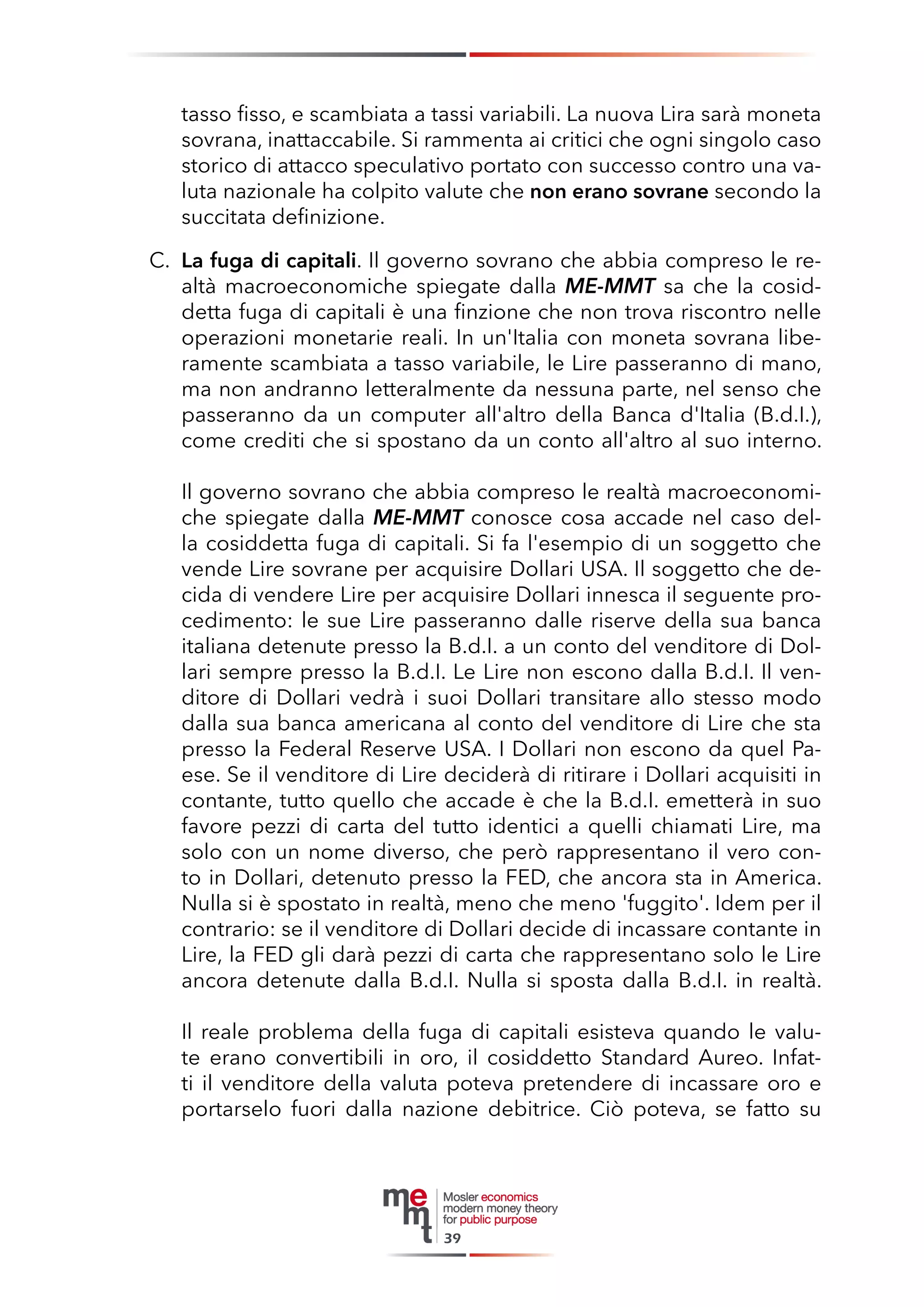 tasso fisso, e scambiata a tassi variabili. La nuova Lira sarà moneta sovrana, inattaccabile. Si rammenta ai critici che ogni singolo caso storico di attacco speculativo portato con successo contro una valuta nazionale ha colpito valute che non erano sovrane secondo la succitata definizione. 
C. La fuga di capitali. Il governo sovrano che abbia compreso le realtà macroeconomiche spiegate dalla ME-MMT sa che la cosiddetta fuga di capitali è una finzione che non trova riscontro nelle operazioni monetarie reali. In un'Italia con moneta sovrana liberamente scambiata a tasso variabile, le Lire passeranno di mano, ma non andranno letteralmente da nessuna parte, nel senso che passeranno da un computer all'altro della Banca d'Italia (B.d.I.), come crediti che si spostano da un conto all'altro al suo interno. 
Il governo sovrano che abbia compreso le realtà macroeconomiche spiegate dalla ME-MMT conosce cosa accade nel caso della cosiddetta fuga di capitali. Si fa l'esempio di un soggetto che vende Lire sovrane per acquisire Dollari USA. Il soggetto che decida di vendere Lire per acquisire Dollari innesca il seguente procedimento: le sue Lire passeranno dalle riserve della sua banca italiana detenute presso la B.d.I. a un conto del venditore di Dollari sempre presso la B.d.I. Le Lire non escono dalla B.d.I. Il venditore di Dollari vedrà i suoi Dollari transitare allo stesso modo dalla sua banca americana al conto del venditore di Lire che sta presso la Federal Reserve USA. I Dollari non escono da quel Paese. Se il venditore di Lire deciderà di ritirare i Dollari acquisiti in contante, tutto quello che accade è che la B.d.I. emetterà in suo favore pezzi di carta del tutto identici a quelli chiamati Lire, ma solo con un nome diverso, che però rappresentano il vero conto in Dollari, detenuto presso la FED, che ancora sta in America. Nulla si è spostato in realtà, meno che meno 'fuggito'. Idem per il contrario: se il venditore di Dollari decide di incassare contante in Lire, la FED gli darà pezzi di carta che rappresentano solo le Lire ancora detenute dalla B.d.I. Nulla si sposta dalla B.d.I. in realtà. 
Il reale problema della fuga di capitali esisteva quando le valute erano convertibili in oro, il cosiddetto Standard Aureo. Infatti il venditore della valuta poteva pretendere di incassare oro e portarselo fuori dalla nazione debitrice. Ciò poteva, se fatto su 
39  
