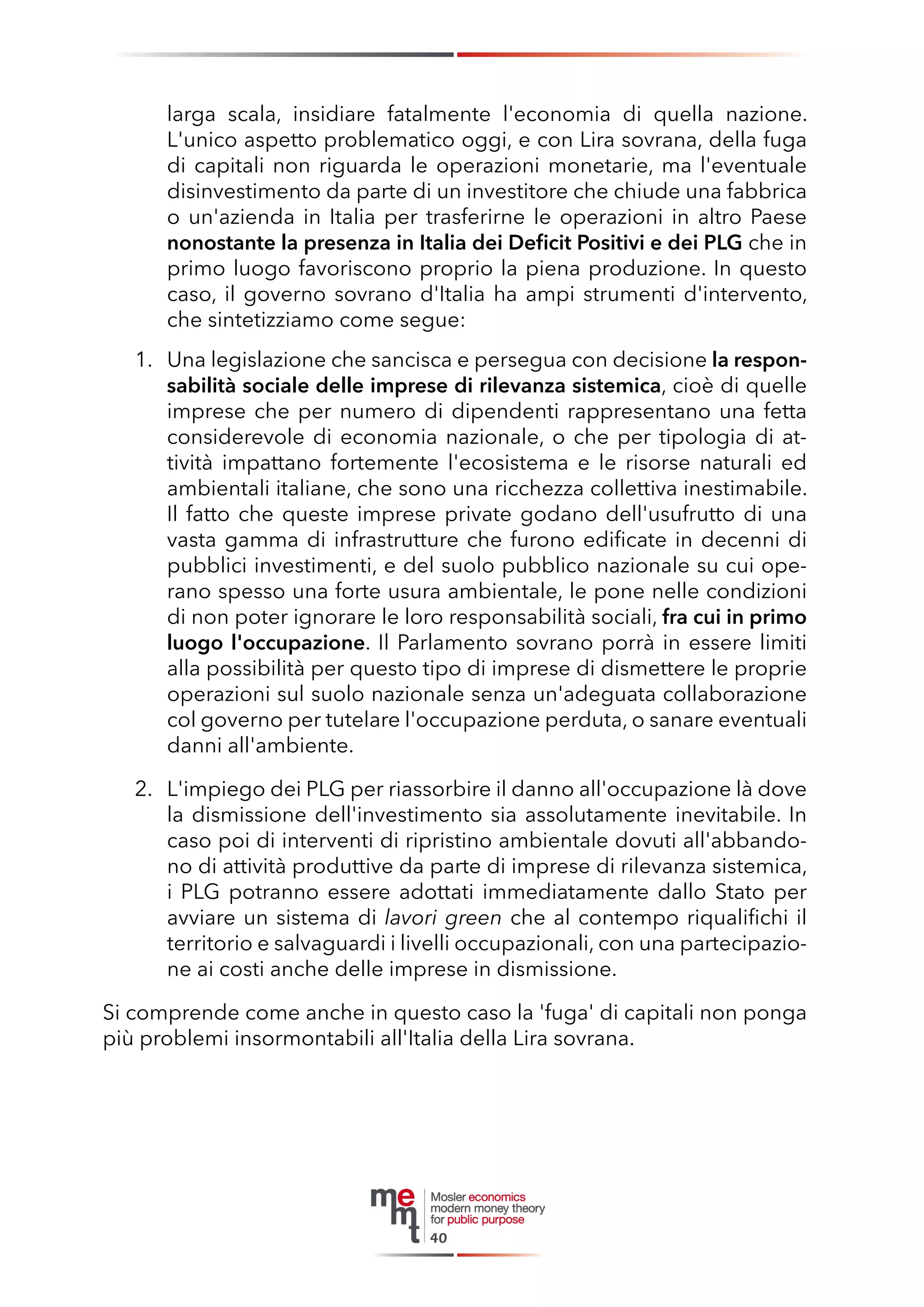 larga scala, insidiare fatalmente l'economia di quella nazione. 
L'unico aspetto problematico oggi, e con Lira sovrana, della fuga di capitali non riguarda le operazioni monetarie, ma l'eventuale disinvestimento da parte di un investitore che chiude una fabbrica o un'azienda in Italia per trasferirne le operazioni in altro Paese nonostante la presenza in Italia dei Deficit Positivi e dei PLG che in primo luogo favoriscono proprio la piena produzione. In questo caso, il governo sovrano d'Italia ha ampi strumenti d'intervento, che sintetizziamo come segue: 
1. Una legislazione che sancisca e persegua con decisione la responsabilità sociale delle imprese di rilevanza sistemica, cioè di quelle imprese che per numero di dipendenti rappresentano una fetta considerevole di economia nazionale, o che per tipologia di attività impattano fortemente l'ecosistema e le risorse naturali ed ambientali italiane, che sono una ricchezza collettiva inestimabile. Il fatto che queste imprese private godano dell'usufrutto di una vasta gamma di infrastrutture che furono edificate in decenni di pubblici investimenti, e del suolo pubblico nazionale su cui operano spesso una forte usura ambientale, le pone nelle condizioni di non poter ignorare le loro responsabilità sociali, fra cui in primo luogo l'occupazione. Il Parlamento sovrano porrà in essere limiti alla possibilità per questo tipo di imprese di dismettere le proprie operazioni sul suolo nazionale senza un'adeguata collaborazione col governo per tutelare l'occupazione perduta, o sanare eventuali danni all'ambiente. 
2. L'impiego dei PLG per riassorbire il danno all'occupazione là dove la dismissione dell'investimento sia assolutamente inevitabile. In caso poi di interventi di ripristino ambientale dovuti all'abbandono di attività produttive da parte di imprese di rilevanza sistemica, i PLG potranno essere adottati immediatamente dallo Stato per avviare un sistema di lavori green che al contempo riqualifichi il territorio e salvaguardi i livelli occupazionali, con una partecipazione ai costi anche delle imprese in dismissione. 
Si comprende come anche in questo caso la 'fuga' di capitali non ponga più problemi insormontabili all'Italia della Lira sovrana. 
40  