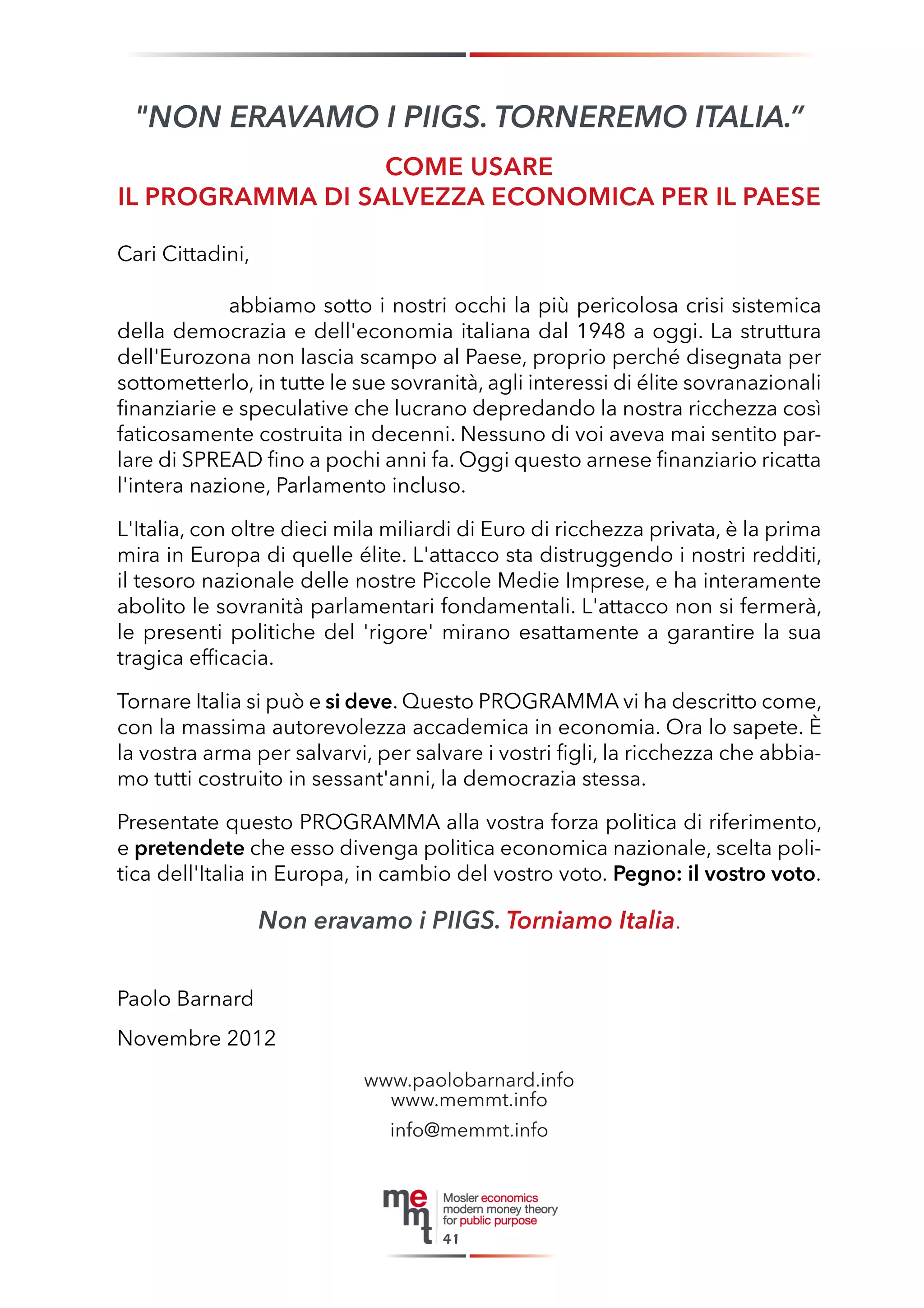 41 
"NON ERAVAMO I PIIGS. TORNEREMO ITALIA.” 
COME USARE 
IL PROGRAMMA DI SALVEZZA ECONOMICA PER IL PAESE 
Cari Cittadini, 
abbiamo sotto i nostri occhi la più pericolosa crisi sistemica della democrazia e dell'economia italiana dal 1948 a oggi. La struttura dell'Eurozona non lascia scampo al Paese, proprio perché disegnata per sottometterlo, in tutte le sue sovranità, agli interessi di élite sovranazionali finanziarie e speculative che lucrano depredando la nostra ricchezza così faticosamente costruita in decenni. Nessuno di voi aveva mai sentito parlare di SPREAD fino a pochi anni fa. Oggi questo arnese finanziario ricatta l'intera nazione, Parlamento incluso. 
L'Italia, con oltre dieci mila miliardi di Euro di ricchezza privata, è la prima mira in Europa di quelle élite. L'attacco sta distruggendo i nostri redditi, il tesoro nazionale delle nostre Piccole Medie Imprese, e ha interamente abolito le sovranità parlamentari fondamentali. L'attacco non si fermerà, le presenti politiche del 'rigore' mirano esattamente a garantire la sua tragica efficacia. 
Tornare Italia si può e si deve. Questo PROGRAMMA vi ha descritto come, con la massima autorevolezza accademica in economia. Ora lo sapete. È la vostra arma per salvarvi, per salvare i vostri figli, la ricchezza che abbiamo tutti costruito in sessant'anni, la democrazia stessa. 
Presentate questo PROGRAMMA alla vostra forza politica di riferimento, e pretendete che esso divenga politica economica nazionale, scelta politica dell'Italia in Europa, in cambio del vostro voto. Pegno: il vostro voto. 
Non eravamo i PIIGS. Torniamo Italia. 
Paolo Barnard 
Novembre 2012 
www.paolobarnard.info 
www.memmt.info 
info@memmt.info  