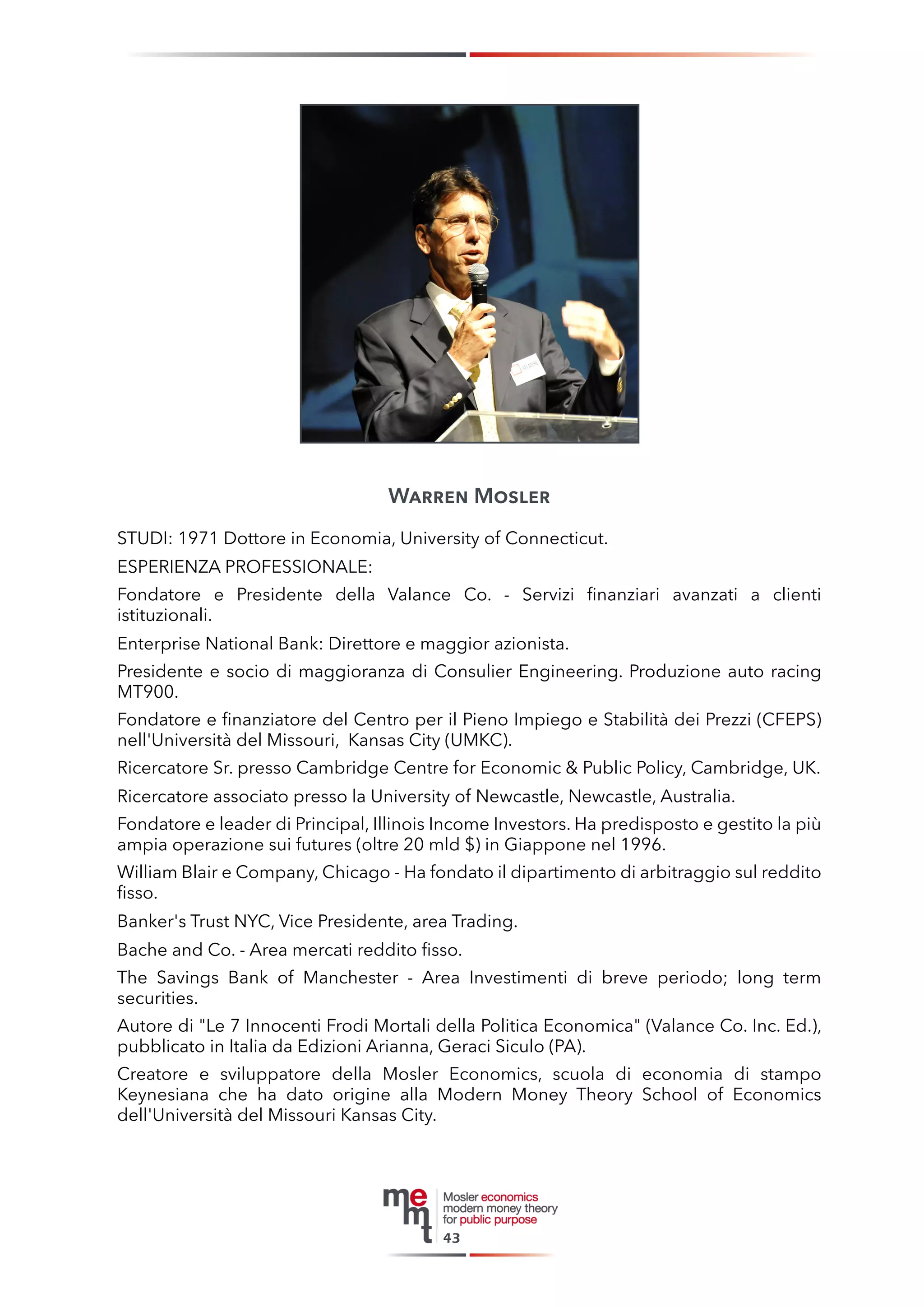Warren Mosler 
STUDI: 1971 Dottore in Economia, University of Connecticut. 
ESPERIENZA PROFESSIONALE: 
Fondatore e Presidente della Valance Co. - Servizi finanziari avanzati a clienti istituzionali. 
Enterprise National Bank: Direttore e maggior azionista. 
Presidente e socio di maggioranza di Consulier Engineering. Produzione auto racing MT900. 
Fondatore e finanziatore del Centro per il Pieno Impiego e Stabilità dei Prezzi (CFEPS) nell'Università del Missouri, Kansas City (UMKC). 
Ricercatore Sr. presso Cambridge Centre for Economic & Public Policy, Cambridge, UK. 
Ricercatore associato presso la University of Newcastle, Newcastle, Australia. 
Fondatore e leader di Principal, Illinois Income Investors. Ha predisposto e gestito la più ampia operazione sui futures (oltre 20 mld $) in Giappone nel 1996. 
William Blair e Company, Chicago - Ha fondato il dipartimento di arbitraggio sul reddito fisso. 
Banker's Trust NYC, Vice Presidente, area Trading. 
Bache and Co. - Area mercati reddito fisso. 
The Savings Bank of Manchester - Area Investimenti di breve periodo; long term securities. 
Autore di "Le 7 Innocenti Frodi Mortali della Politica Economica" (Valance Co. Inc. Ed.), pubblicato in Italia da Edizioni Arianna, Geraci Siculo (PA). 
Creatore e sviluppatore della Mosler Economics, scuola di economia di stampo Keynesiana che ha dato origine alla Modern Money Theory School of Economics dell'Università del Missouri Kansas City. 
43  