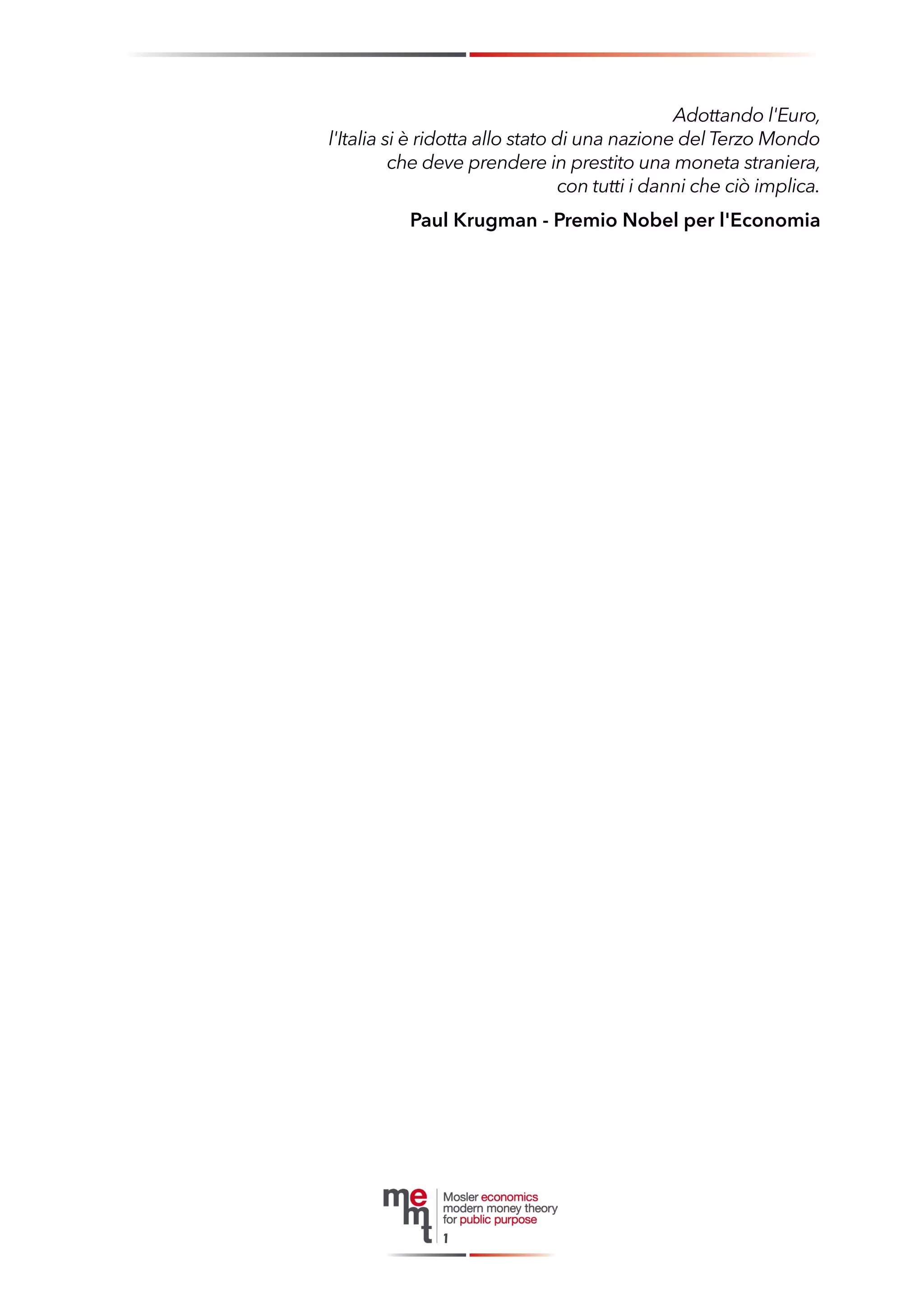 Adottando l'Euro, 
l'Italia si è ridotta allo stato di una nazione del Terzo Mondo 
che deve prendere in prestito una moneta straniera, 
con tutti i danni che ciò implica. 
Paul Krugman - Premio Nobel per l'Economia 
1  