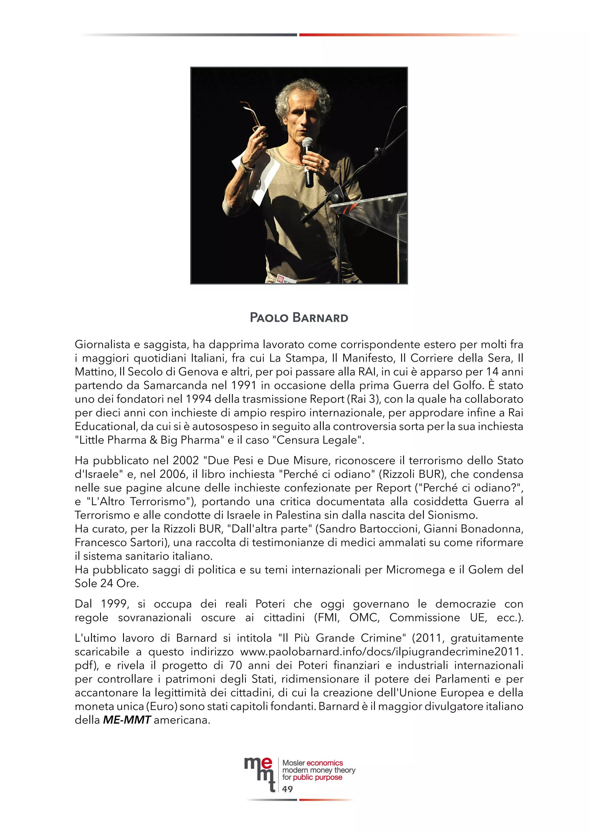 Paolo Barnard 
Giornalista e saggista, ha dapprima lavorato come corrispondente estero per molti fra i maggiori quotidiani Italiani, fra cui La Stampa, Il Manifesto, Il Corriere della Sera, Il Mattino, Il Secolo di Genova e altri, per poi passare alla RAI, in cui è apparso per 14 anni partendo da Samarcanda nel 1991 in occasione della prima Guerra del Golfo. È stato uno dei fondatori nel 1994 della trasmissione Report (Rai 3), con la quale ha collaborato per dieci anni con inchieste di ampio respiro internazionale, per approdare infine a Rai Educational, da cui si è autosospeso in seguito alla controversia sorta per la sua inchiesta "Little Pharma & Big Pharma" e il caso "Censura Legale". 
Ha pubblicato nel 2002 "Due Pesi e Due Misure, riconoscere il terrorismo dello Stato d'Israele" e, nel 2006, il libro inchiesta "Perché ci odiano" (Rizzoli BUR), che condensa nelle sue pagine alcune delle inchieste confezionate per Report ("Perché ci odiano?", e "L'Altro Terrorismo"), portando una critica documentata alla cosiddetta Guerra al Terrorismo e alle condotte di Israele in Palestina sin dalla nascita del Sionismo. 
Ha curato, per la Rizzoli BUR, "Dall'altra parte" (Sandro Bartoccioni, Gianni Bonadonna, Francesco Sartori), una raccolta di testimonianze di medici ammalati su come riformare il sistema sanitario italiano. 
Ha pubblicato saggi di politica e su temi internazionali per Micromega e il Golem del Sole 24 Ore. 
Dal 1999, si occupa dei reali Poteri che oggi governano le democrazie con regole sovranazionali oscure ai cittadini (FMI, OMC, Commissione UE, ecc.). 
L'ultimo lavoro di Barnard si intitola "Il Più Grande Crimine" (2011, gratuitamente scaricabile a questo indirizzo www.paolobarnard.info/docs/ilpiugrandecrimine2011. pdf), e rivela il progetto di 70 anni dei Poteri finanziari e industriali internazionali per controllare i patrimoni degli Stati, ridimensionare il potere dei Parlamenti e per accantonare la legittimità dei cittadini, di cui la creazione dell'Unione Europea e della moneta unica (Euro) sono stati capitoli fondanti. Barnard è il maggior divulgatore italiano della ME-MMT americana. 
49  