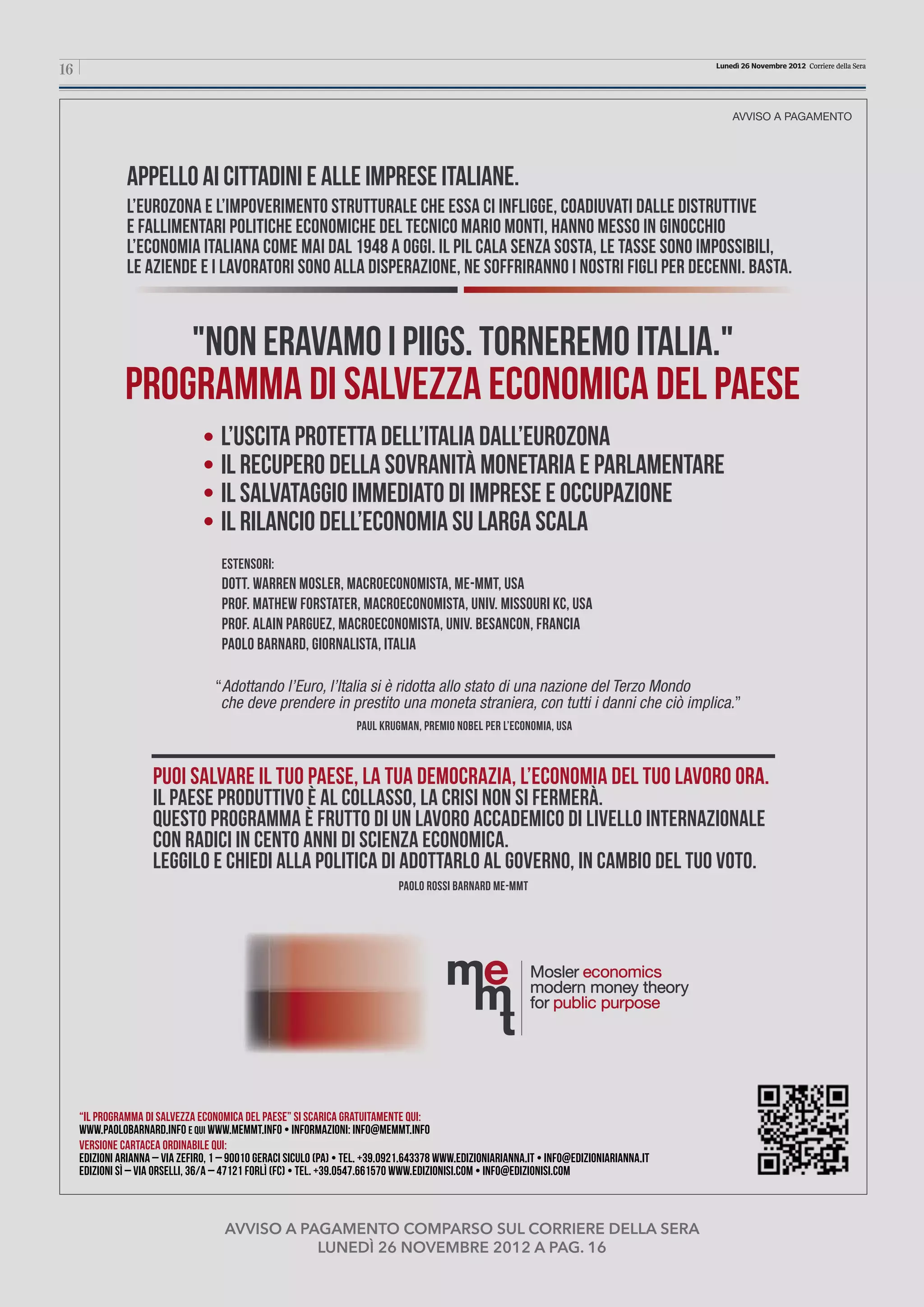“il programma di salvezza economica del paese” Si scarica gratuitamente qui: 
www.paolobarnard.info e qui www.memmt.info • InfoRmazioni: info@memmt.info 
Versione cartacea ordinabile qui: 
edizioni arianna – Via Zefiro, 1 – 90010 GERACI SICULO (PA) • Tel. +39.0921.643378 www.edizioniarianna.it • info@edizioniarianna.it 
edizioni SÌ – Via Orselli, 36/A – 47121 Forlì (FC) • Tel. +39.0547.661570 www.edizionisi.com • info@edizionisi.com 
L’USCITA PROTETTA DELL’ITALIA DALL’EUROZONA 
IL RECUPERO DELLA SOVRANITÀ MONETARIA E PARLAMENTARE 
IL SALVATAGGIO IMMEDIATO DI IMPRESE E OCCUPAZIONE 
IL RILANCIO DELL’ECONOMIA SU LARGA SCALA 
Estensori: 
Dott. Warren Mosler, macroeconomista, ME-MMT, USA 
Prof. Mathew Forstater, macroeconomista, Univ. Missouri KC, USA 
Prof. Alain Parguez, macroeconomista, Univ. Besancon, Francia 
Paolo Barnard, giornalista, Italia 
Appello ai cittadini e alle imprese italiane. 
L’EUROZONA E L’IMPOVERIMENTO STRUTTURALE CHE ESSA CI INFLIGGE, COADIUVATI DALLE DISTRUTTIVE 
E FALLIMENTARI POLITICHE ECONOMICHE DEL TECNICO MARIO MONTI, HANNO MESSO IN GINOCCHIO 
L’ECONOMIA ITALIANA COME MAI DAL 1948 A OGGI. IL PIL CALA SENZA SOSTA, LE TASSE SONO IMPOSSIBILI, 
LE AZIENDE E I LAVORATORI SONO ALLA DISPERAZIONE, NE SOFFRIRANNO I NOSTRI FIGLI PER DECENNI. BASTA. 
AVVISO A PAGAMENTO 
"NON ERAVAMO I PIIGS. TORNEREMO ITALIA." 
PROGRAMMA DI SALVEZZA ECONOMICA DEL PAESE 
PUOI SALVARE IL TUO PAESE, LA TUA DEMOCRAZIA, L’ECONOMIA DEL TUO LAVORO ORA. 
IL PAESE PRODUTTIVO È AL COLLASSO, LA CRISI NON SI FERMERÀ. 
QUESTO PROGRAMMA È FRUTTO DI UN LAVORO ACCADEMICO DI LIVELLO INTERNAZIONALE 
CON RADICI IN CENTO ANNI DI SCIENZA ECONOMICA. 
LEGGILO E CHIEDI ALLA POLITICA DI ADOTTARLO AL GOVERNO, IN CAMBIO DEL TUO VOTO. 
paolo rossi barnard me-mmt 
“Adottando l’Euro, l’Italia si è ridotta allo stato di una nazione del Terzo Mondo 
che deve prendere in prestito una moneta straniera, con tutti i danni che ciò implica.” 
Paul Krugman, Premio Nobel per l’Economia, USA 
16 Lunedì 26 Novembre 2012 Corriere della Sera 
avviso a pagamento comparso sul corriere della sera 
lunedì 26 novembre 2012 a pag. 16 
 