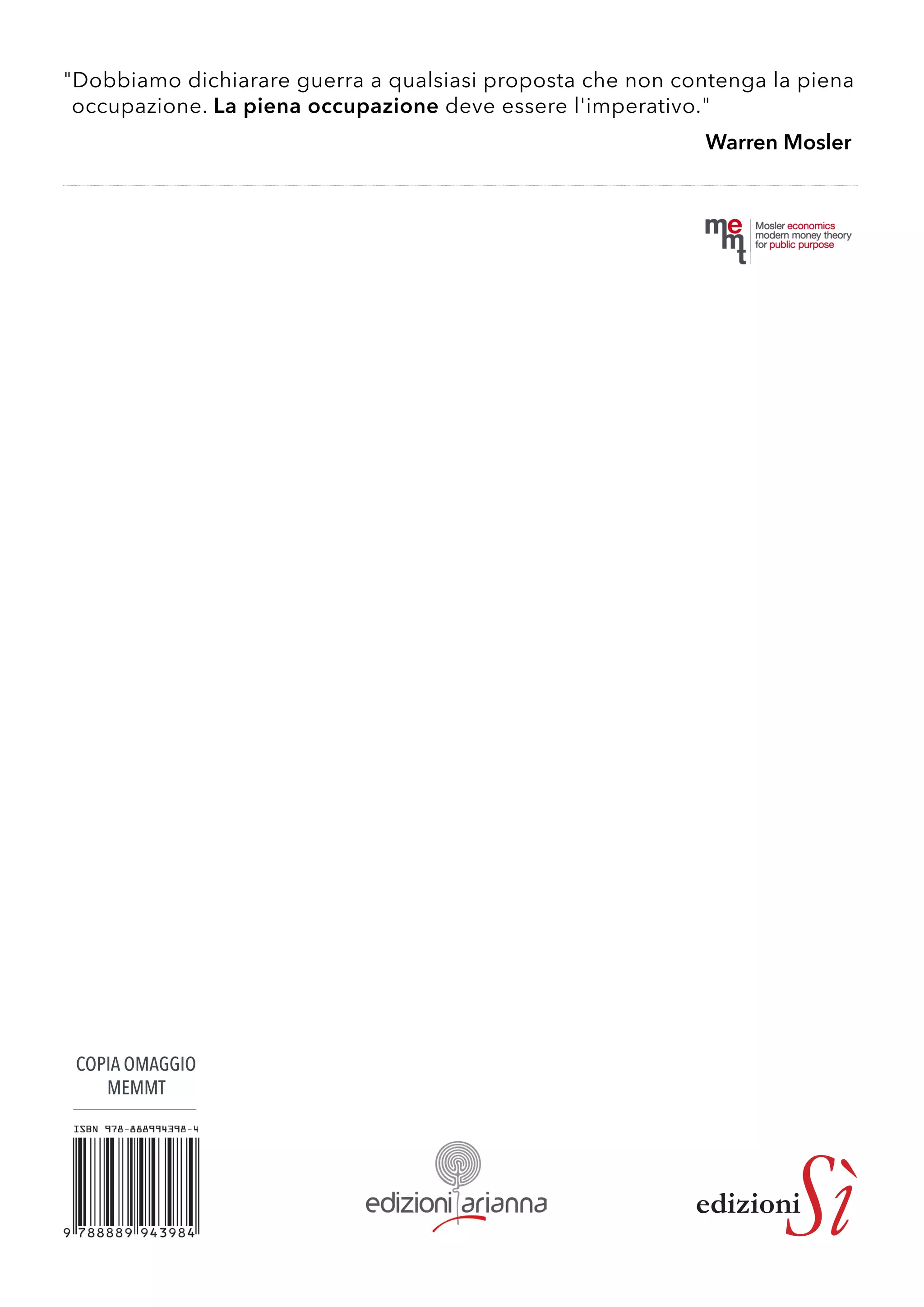 edizioniSì 
COPIA OMAGGIO 
MEMMT 
"Dobbiamo dichiarare guerra a qualsiasi proposta che non contenga la piena 
occupazione. La piena occupazione deve essere l'imperativo." 
Warren Mosler 