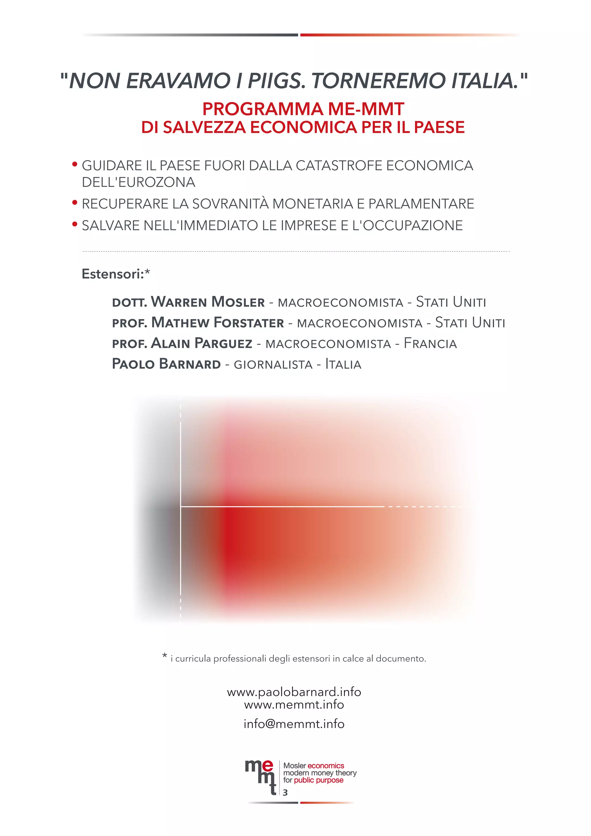 * i curricula professionali degli estensori in calce al documento. 
3 
"NON ERAVAMO I PIIGS. TORNEREMO ITALIA." 
• GUIDARE IL PAESE FUORI DALLA CATASTROFE ECONOMICA 
DELL'EUROZONA 
• RECUPERARE LA SOVRANITÀ MONETARIA E PARLAMENTARE 
• SALVARE NELL'IMMEDIATO LE IMPRESE E L'OCCUPAZIONE 
PROGRAMMA ME-MMT 
DI SALVEZZA ECONOMICA PER IL PAESE 
Estensori:* 
dott. Warren Mosler - macroeconomista - Stati Uniti 
prof. Mathew Forstater - macroeconomista - Stati Uniti 
prof. Alain Parguez - macroeconomista - Francia 
Paolo Barnard - giornalista - Italia 
www.paolobarnard.info 
www.me mmt.info 
info@memmt.info 
 