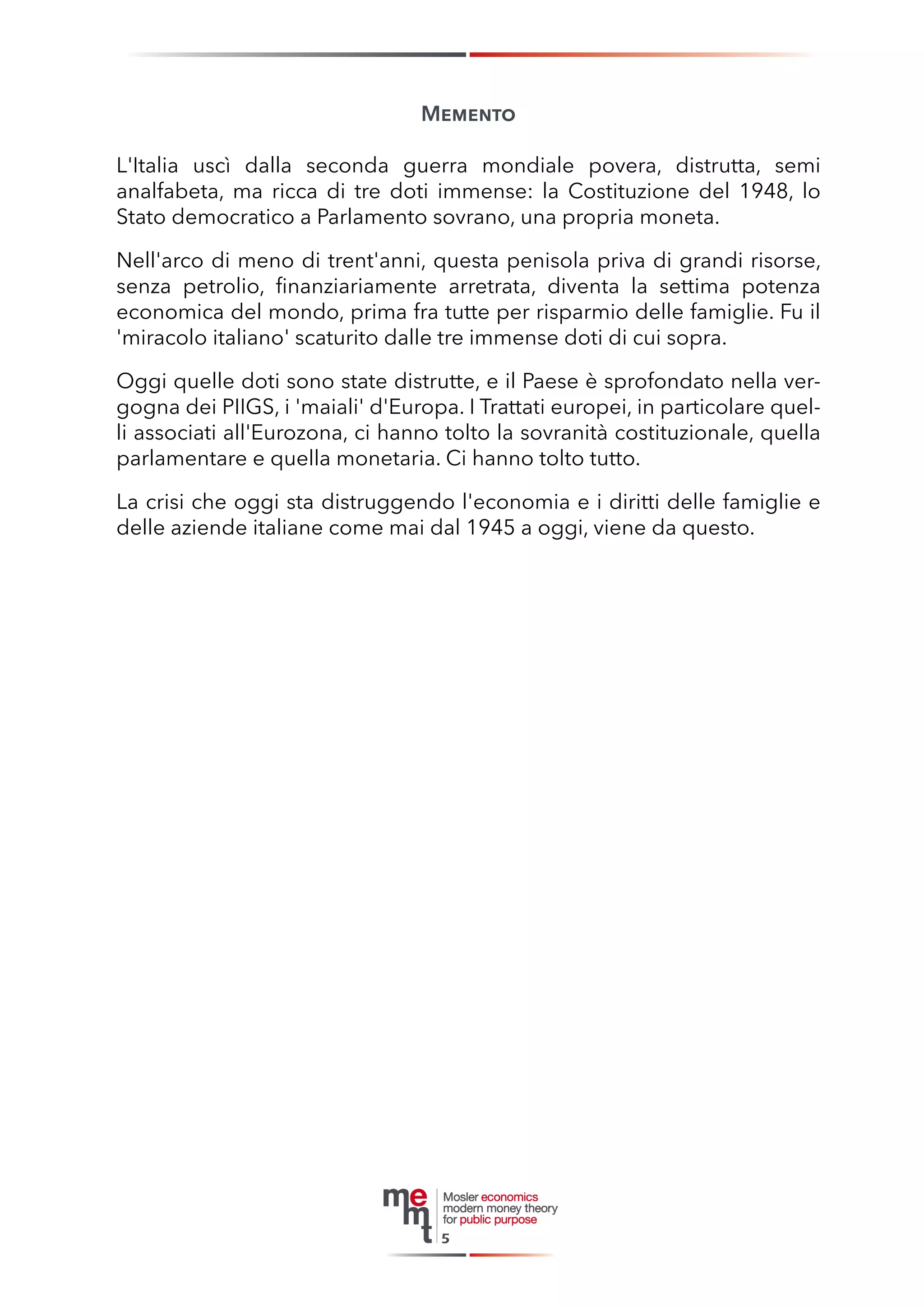 Memento 
L'Italia uscì dalla seconda guerra mondiale povera, distrutta, semi 
analfabeta, ma ricca di tre doti immense: la Costituzione del 1948, lo 
Stato democratico a Parlamento sovrano, una propria moneta. 
Nell'arco di meno di trent'anni, questa penisola priva di grandi risorse, senza petrolio, finanziariamente arretrata, diventa la settima potenza 
economica del mondo, prima fra tutte per risparmio delle famiglie. Fu il 'miracolo italiano' scaturito dalle tre immense doti di cui sopra. 
Oggi quelle doti sono state distrutte, e il Paese è sprofondato nella vergogna dei PIIGS, i 'maiali' d'Europa. I Trattati europei, in particolare quelli associati all'Eurozona, ci hanno tolto la sovranità costituzionale, quella parlamentare e quella monetaria. Ci hanno tolto tutto. 
La crisi che oggi sta distruggendo l'economia e i diritti delle famiglie e delle aziende italiane come mai dal 1945 a oggi, viene da questo. 
5  