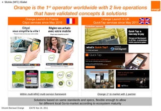 Orange is the 1 st  operator worldwide with 2 live operations that have validated concepts & solutions Orange Launch in UK  QuickTap services since May 2011    Mobile (NFC) Wallet Within multi-MNO multi-service framework Orange 1 st  to market with 1 partner Solutions based on same standards and specs, flexible enough to allow for different local Go-to-market according to ecosystem maturity Orange Launch in France  Cityzi services since May 2010 