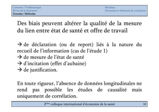 Contexte / Problématique                                              Résultats
Revue de la littérature                                               Discussion et éléments de conclusion
Données / Méthodes


   Des biais peuvent altérer la qualité de la mesure
   du lien entre état de santé et offre de travail

      de déclaration (ou de report) liés à la nature du
   recueil de l’information (cas de l’étude 1)
      de mesure de l’état de santé
      d’incitation (effet d’aubaine)
      de justification.

   En toute rigueur, l’absence de données longitudinales ne
   rend pas possible les études de causalité mais
   uniquement de corrélation.
                           2ème colloque international d’économie de la santé                          10
 