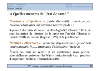 Contexte / Problématique                                              Résultats
Revue de la littérature                                               Discussion et éléments de conclusion
Données / Méthodes


      Quelles mesures de l’état de santé ?
 Mesures « subjectives » (mode déclaratif) : santé perçue,
 maladies chroniques, limitations d’activité (étude 1)
 Sujettes à des biais de report et d’endogénéité (Bound, 1991), de
 sous-évaluation de l’impact de la santé sur l’emploi (Thomas et
 Franck, 2000), de mesure (Loprest, 1995) et de justification.

 Mesures « objectives » : mortalité, diagnostic du corps médical
 (arrêts maladie, IJ,…), attribution d’allocations (étude 2)
 Évitent les biais de report et de justification mais peuvent
 potentiellement présenter des biais « institutionnels » ex : pensions
 d’inaptitude (Bardot et Touranchet, 2006)

                           2ème colloque international d’économie de la santé                          11
 
