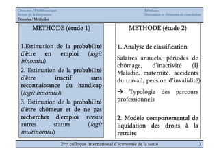 Contexte / Problématique                                              Résultats
Revue de la littérature                                               Discussion et éléments de conclusion
Données / Méthodes

        METHODE (étude 1)                                    METHODE (étude 2)

 1.Estimation de la probabilité                        1. Analyse de classification
 d’être en emploi (logit
                                                       Salaires annuels, périodes de
 binomial)
                                                       chômage,      d’inactivité   (IJ
 2. Estimation de la probabilité                       Maladie, maternité, accidents
 d’être       inactif       sans                       du travail, pension d’invalidité)
 reconnaissance du handicap
 (logit binomial)                                          Typologie des parcours
 3. Estimation de la probabilité                       professionnels
 d’être chômeur et de ne pas
 rechercher d’emploi versus                            2. Modèle comportemental de
 autres      statuts      (logit                       liquidation des droits à la
 multinomial)                                          retraite
                           2ème colloque international d’économie de la santé                          12
 