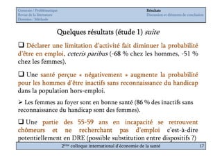 Contexte / Problématique                                              Résultats
Revue de la littérature                                               Discussion et éléments de conclusion
Données / Méthode


                       Quelques résultats (étude 1) suite
   Déclarer une limitation d’activité fait diminuer la probabilité
d’être en emploi ceteris paribus (-68 % chez les hommes, -51 %
          emploi,
chez les femmes).
   Une santé perçue « négativement » augmente la probabilité
pour les hommes d’être inactifs sans reconnaissance du handicap
dans la population hors-emploi.
  Les femmes au foyer sont en bonne santé (86 % des inactifs sans
reconnaissance du handicap sont des femmes).
  Une partie des 55-59 ans en incapacité se retrouvent
                    55-
chômeurs et ne recherchant pas d’emploi c’est-à-dire
potentiellement en DRE (possible substitution entre dispositifs ?)
                           2ème colloque international d’économie de la santé                          17
 