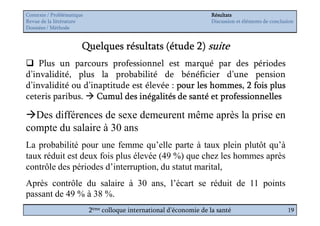Contexte / Problématique                                              Résultats
Revue de la littérature                                               Discussion et éléments de conclusion
Données / Méthode


                       Quelques résultats (étude 2) suite
    Plus un parcours professionnel est marqué par des périodes
d’invalidité, plus la probabilité de bénéficier d’une pension
d’invalidité ou d’inaptitude est élevée : pour les hommes, 2 fois plus
ceteris paribus. Cumul des inégalités de santé et professionnelles

  Des différences de sexe demeurent même après la prise en
compte du salaire à 30 ans
La probabilité pour une femme qu’elle parte à taux plein plutôt qu’à
taux réduit est deux fois plus élevée (49 %) que chez les hommes après
contrôle des périodes d’interruption, du statut marital,
Après contrôle du salaire à 30 ans, l’écart se réduit de 11 points
passant de 49 % à 38 %.
                           2ème colloque international d’économie de la santé                          19
 