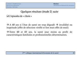 Contexte / Problématique                                              Résultats
Revue de la littérature                                               Discussion et éléments de conclusion
Données / Méthode


                       Quelques résultats (étude 2) suite
    2 épisodes de « choix »


   A 60 ans si l’état de santé est trop dégradé          invalidité ou
inaptitude (effet de sélection vérifié et fort mais effet de seuil)
   Entre 60 et 65 ans, la santé joue moins au profit de
caractéristiques familiales et professionnelles déterminantes.




                           2ème colloque international d’économie de la santé                          20
 