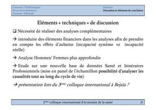 Contexte / Problématique                                              Résultats
Revue de la littérature                                               Discussion et éléments de conclusion
Données / Méthode


                     Eléments « techniques » de discussion
    Nécessité de réaliser des analyses complémentaires
   introduire des éléments financiers dans les analyses afin de prendre
en compte les effets d’aubaine (incapacité système vs incapacité
réelle)
    Analyse Hommes/ Femmes plus approfondie
   Etude sur une nouvelle base de données Santé et Itinéraires
Professionnels (mise en panel de l’échantillon possibilité d’analyser les
                                    vie)
causalités tout au long du cycle de vie
    présentation lors du 3ème colloque international à Bejaïa ?


                           2ème colloque international d’économie de la santé                          21
 
