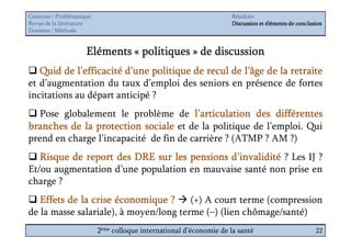 Contexte / Problématique                                              Résultats
Revue de la littérature                                               Discussion et éléments de conclusion
Données / Méthode


                      Eléments « politiques » de discussion
   Quid de l’efficacité d’une politique de recul de l’âge de la retraite
et d’augmentation du taux d’emploi des seniors en présence de fortes
incitations au départ anticipé ?
   Pose globalement le problème de l’articulation des différentes
branches de la protection sociale et de la politique de l’emploi. Qui
prend en charge l’incapacité de fin de carrière ? (ATMP ? AM ?)
   Risque de report des DRE sur les pensions d’invalidité ? Les IJ ?
Et/ou augmentation d’une population en mauvaise santé non prise en
charge ?
   Effets de la crise économique ? (+) A court terme (compression
de la masse salariale), à moyen/long terme (–) (lien chômage/santé)
                           2ème colloque international d’économie de la santé                          22
 