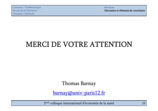 Contexte / Problématique                                              Résultats
Revue de la littérature                                               Discussion et éléments de conclusion
Données / Méthode




           MERCI DE VOTRE ATTENTION




                                       Thomas Barnay
                                 barnay@univ-paris12.fr
                           2ème colloque international d’économie de la santé                          23
 