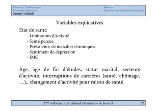 Contexte / Problématique                                              Résultats
Revue de la littérature                                               Discussion et éléments de conclusion
Données / Méthode


                                   Variables explicatives
     Etat de santé
            - Limitations d’activité
            - Santé perçue
            - Prévalence de maladies chroniques
            - Sentiment de dépression
            - IMC

     Âge, âge de fin d’études, statut marital, secteurs
     d’activité, interruptions de carrières (santé, chômage,
     …),, changement d’activité pour raison de santé.


                           2ème colloque international d’économie de la santé                          26
 