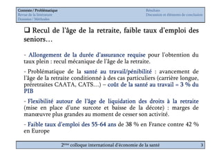 Contexte / Problématique                                              Résultats
Revue de la littérature                                               Discussion et éléments de conclusion
Données / Méthodes


      Recul de l’âge de la retraite, faible taux d’emploi des
   seniors…
   seniors…

   - Allongement de la durée d’assurance requise pour l’obtention du
   taux plein : recul mécanique de l’âge de la retraite.
   - Problématique de la santé au travail/pénibilité : avancement de
   l’âge de la retraite conditionné à des cas particuliers (carrière longue,
   préretraites CAATA, CATS…) – coût de la santé au travail = 3 % du
   PIB
   - Flexibilité autour de l’âge de liquidation des droits à la retraite
   (mise en place d’une surcote et baisse de la décote) : marges de
   manœuvre plus grandes au moment de cesser son activité.
   - Faible taux d’emploi des 55-64 ans de 38 % en France contre 42 %
                              55-
   en Europe

                           2ème colloque international d’économie de la santé                           3
 