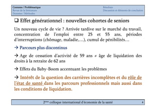 Contexte / Problématique                                              Résultats
Revue de la littérature                                               Discussion et éléments de conclusion
Données / Méthodes


      Effet générationnel : nouvelles cohortes de seniors
 Un nouveau cycle de vie ? Arrivée tardive sur le marché du travail,
 concentration de l’emploi entre 25 et 55 ans, périodes
 d’interruptions (chômage, maladie,…), cumul de pénibilités…
      Parcours plus discontinus
    Age de cessation d’activité de 59 ans ≠ âge de liquidation des
 droits à la retraite de 62 ans
      Effets du Baby-Boom accentuant les problèmes
     Intérêt de la question des carrières incomplètes et du rôle de
 l’état de santé dans les parcours professionnels mais aussi dans
                    liquidation.
 les conditions de liquidation.

                           2ème colloque international d’économie de la santé                           4
 