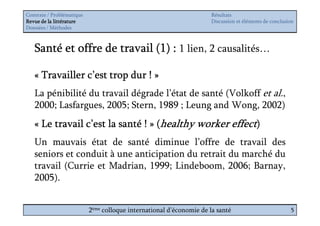 Contexte / Problématique                                              Résultats
Revue de la littérature                                               Discussion et éléments de conclusion
Données / Méthodes



   Santé et offre de travail (1) : 1 lien, 2 causalités…

   « Travailler c’est trop dur ! »
   La pénibilité du travail dégrade l’état de santé (Volkoff et al.,
   2000; Lasfargues, 2005; Stern, 1989 ; Leung and Wong, 2002)
   « Le travail c’est la santé ! » (healthy worker effect)
   Un mauvais état de santé diminue l’offre de travail des
   seniors et conduit à une anticipation du retrait du marché du
   travail (Currie et Madrian, 1999; Lindeboom, 2006; Barnay,
   2005).


                           2ème colloque international d’économie de la santé                           5
 