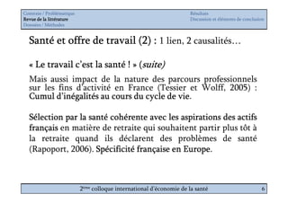 Contexte / Problématique                                              Résultats
Revue de la littérature                                               Discussion et éléments de conclusion
Données / Méthodes


  Santé et offre de travail (2) : 1 lien, 2 causalités…

  « Le travail c’est la santé ! » (suite)
  Mais aussi impact de la nature des parcours professionnels
  sur les fins d’activité en France (Tessier et Wolff, 2005) :
                                          vie.
  Cumul d’inégalités au cours du cycle de vie

  Sélection par la santé cohérente avec les aspirations des actifs
  français en matière de retraite qui souhaitent partir plus tôt à
  la retraite quand ils déclarent des problèmes de santé
  (Rapoport, 2006). Spécificité française en Europe
                                             Europe.



                           2ème colloque international d’économie de la santé                           6
 
