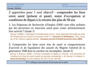 Contexte / Problématique                                              Résultats
Revue de la littérature                                               Discussion et éléments de conclusion
Données / Méthodes

 2 approches pour 1 seul objectif : comprendre les liens
 entre santé (présent et passé), statut d’occupation et
 conditions de départ à la retraite des plus de 50 ans
 1. Les Dispenses de Recherche d’Emploi (DRE) sont-elles utilisées
 par des personnes en mauvaise santé pour cesser prématurément
 leur activité ? (étude 1)
    Barnay T (2008), « Chômage et invalidité après 50 ans : deux dispositifs alternatifs de sortie
    de l’emploi pour les seniors en mauvaise santé ? », Economie et Statistiques, n°411, Insee,
    pp. 47-63. Version anglaise publiée : European Journal of Health Economics (mai, 2009)

 2. Comprendre les liens entre état de santé et comportements
 d’activité et de liquidation des assurés du Régime Général de la
 génération 1940 dont la carrière est incomplète. (étude 2)
    Barnay T, Briard K, (2009) « Carrière incomplète et départ en retraite : une estimation de
    l’incidence de l’état de santé à partir de données individuelles », dir. Barnay T et Béjean S.,
    Revue Economique, numéro spécial, Vol. 60, n°2, pp. 345-364.
                           2ème colloque international d’économie de la santé                           7
 