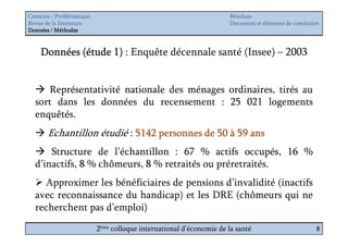 Contexte / Problématique                                              Résultats
Revue de la littérature                                               Discussion et éléments de conclusion
Données / Méthodes



    Données (étude 1) : Enquête décennale santé (Insee) – 2003


     Représentativité nationale des ménages ordinaires, tirés au
  sort dans les données du recensement : 25 021 logements
  enquêtés.
       Echantillon étudié : 5142 personnes de 50 à 59 ans
      Structure de l’échantillon : 67 % actifs occupés, 16 %
  d’inactifs, 8 % chômeurs, 8 % retraités ou préretraités.
    Approximer les bénéficiaires de pensions d’invalidité (inactifs
  avec reconnaissance du handicap) et les DRE (chômeurs qui ne
  recherchent pas d’emploi)
                           2ème colloque international d’économie de la santé                           8
 