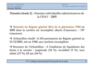 Contexte / Problématique                                              Résultats
Revue de la littérature                                               Discussion et éléments de conclusion
Données / Méthodes


   Données (étude 2) : Données individuelles administratives de
                         la CNAV - 2005


     Retraités du Régime général (RG) de la génération 1940 en
  2005 dont la carrière est incomplète (durée d’assurance < 157
  trimestres)
       Echantillon étudié : 6 243 prestataires du Régime général au
  31/12/2005, nés en 1940, aux carrières incomplètes
     Structure de l’échantillon : 4 Conditions de liquidation des
  droits à la retraite : inaptitude (34 %), invalidité (5 %), taux
  réduit (27 %), 65 ans (34 %)

                           2ème colloque international d’économie de la santé                           9
 