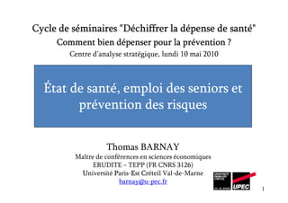 Cycle de séminaires "Déchiffrer la dépense de santé"
     Comment bien dépenser pour la prévention ?
        Centre d’analyse stratégique, lundi 10 mai 2010



  État de santé, emploi des seniors et
        prévention des risques


                   Thomas BARNAY
         Maître de conférences en sciences économiques
               ERUDITE – TEPP (FR CNRS 3126)
          Université Paris-Est Créteil Val-de-Marne
                            E
                        barnay@u-pec.fr
                                                          1
 