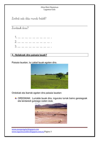 Altza Herri Ikastetxea
Laguntza Gela
www.margarigela.blogspot.com
www.laguntza2ziklo.blogspot.com.es/Página 3
2.- Nolakoak dira paisaia lauak?
Paisaia lauetan, lur zabal lauak egoten dira.
Ordokiak eta ibarrak egoten dira paisaia lauetan:
ORDOKIAK: Lurralde lauak dira, inguruko lurrak baino garaiagoak
eta landaredi gutxiago izaten dute.
 